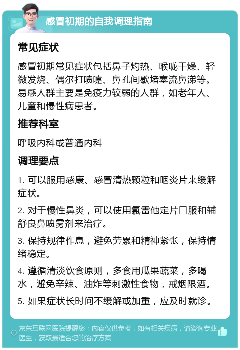 感冒初期的自我调理指南 常见症状 感冒初期常见症状包括鼻子灼热、喉咙干燥、轻微发烧、偶尔打喷嚏、鼻孔间歇堵塞流鼻涕等。易感人群主要是免疫力较弱的人群，如老年人、儿童和慢性病患者。 推荐科室 呼吸内科或普通内科 调理要点 1. 可以服用感康、感冒清热颗粒和咽炎片来缓解症状。 2. 对于慢性鼻炎，可以使用氯雷他定片口服和辅舒良鼻喷雾剂来治疗。 3. 保持规律作息，避免劳累和精神紧张，保持情绪稳定。 4. 遵循清淡饮食原则，多食用瓜果蔬菜，多喝水，避免辛辣、油炸等刺激性食物，戒烟限酒。 5. 如果症状长时间不缓解或加重，应及时就诊。