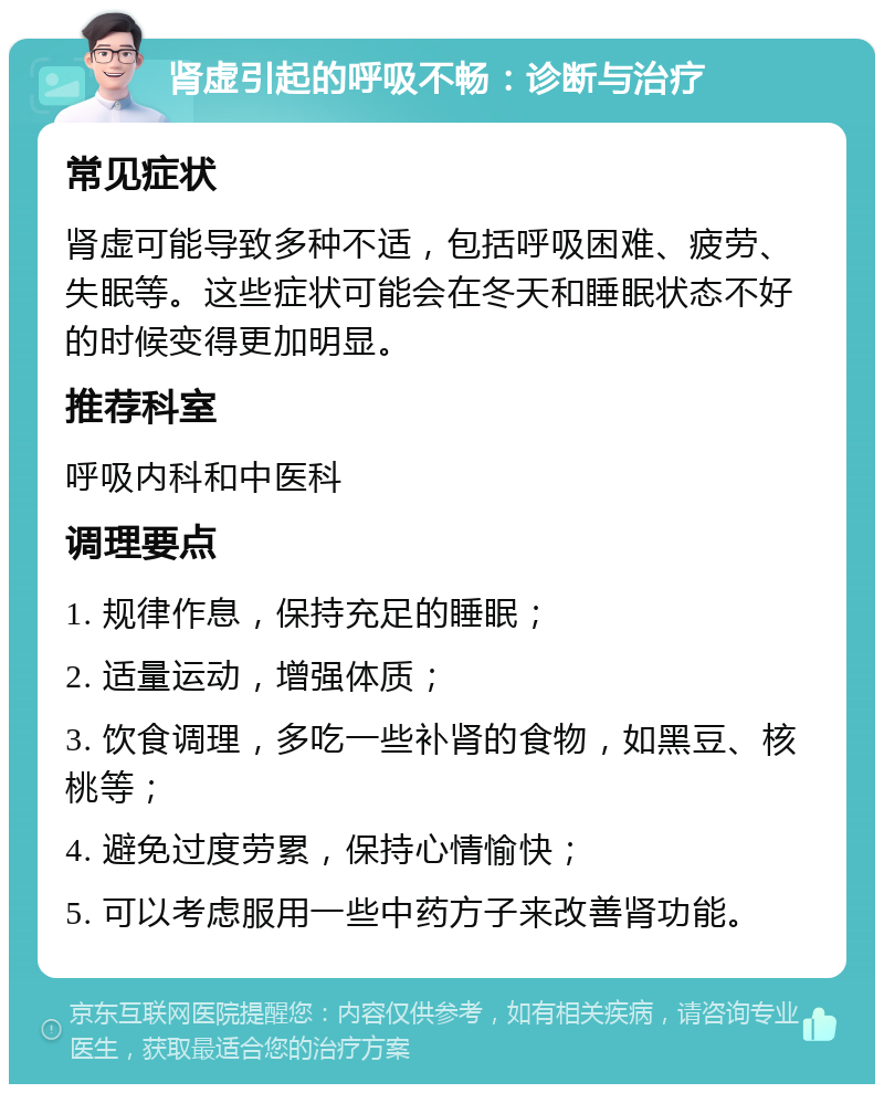 肾虚引起的呼吸不畅：诊断与治疗 常见症状 肾虚可能导致多种不适，包括呼吸困难、疲劳、失眠等。这些症状可能会在冬天和睡眠状态不好的时候变得更加明显。 推荐科室 呼吸内科和中医科 调理要点 1. 规律作息，保持充足的睡眠； 2. 适量运动，增强体质； 3. 饮食调理，多吃一些补肾的食物，如黑豆、核桃等； 4. 避免过度劳累，保持心情愉快； 5. 可以考虑服用一些中药方子来改善肾功能。