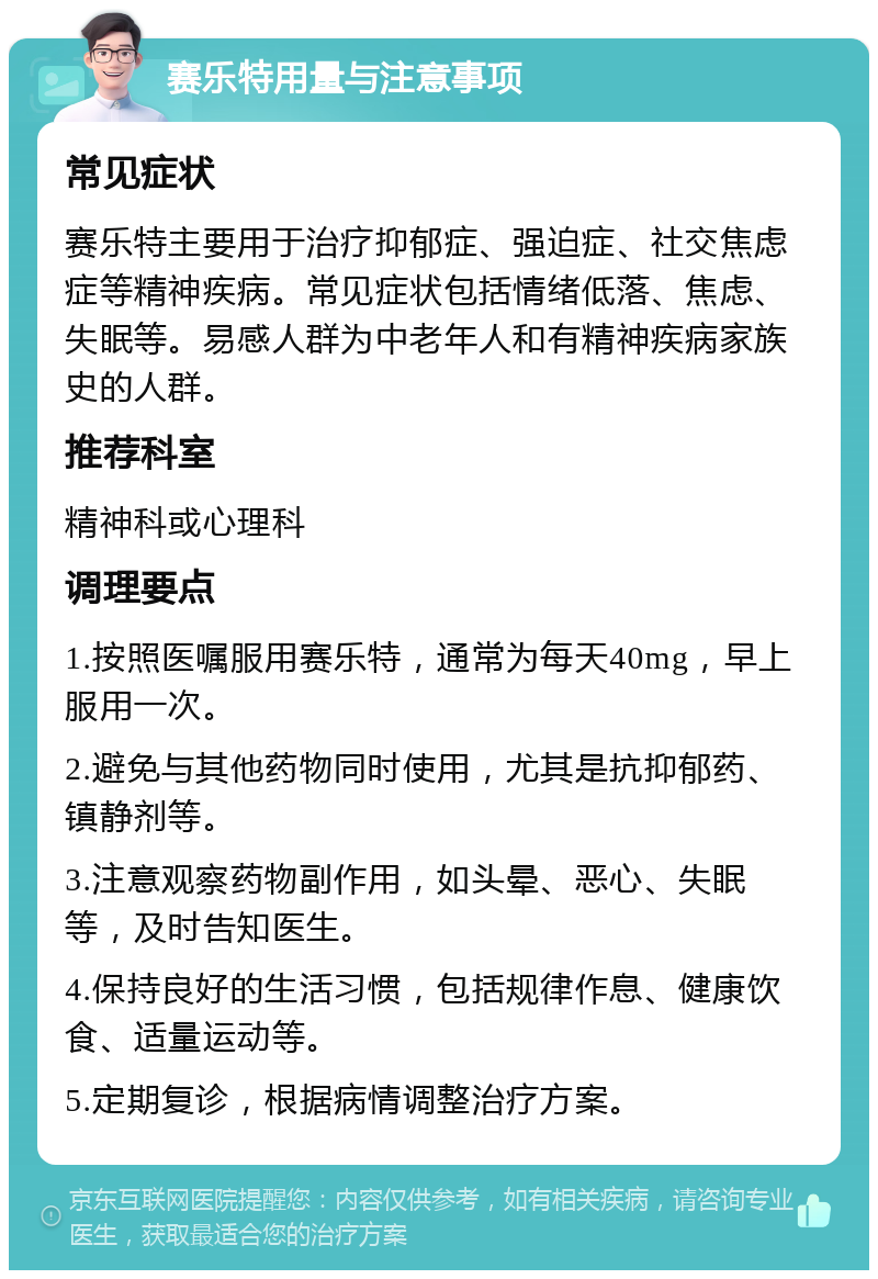 赛乐特用量与注意事项 常见症状 赛乐特主要用于治疗抑郁症、强迫症、社交焦虑症等精神疾病。常见症状包括情绪低落、焦虑、失眠等。易感人群为中老年人和有精神疾病家族史的人群。 推荐科室 精神科或心理科 调理要点 1.按照医嘱服用赛乐特，通常为每天40mg，早上服用一次。 2.避免与其他药物同时使用，尤其是抗抑郁药、镇静剂等。 3.注意观察药物副作用，如头晕、恶心、失眠等，及时告知医生。 4.保持良好的生活习惯，包括规律作息、健康饮食、适量运动等。 5.定期复诊，根据病情调整治疗方案。