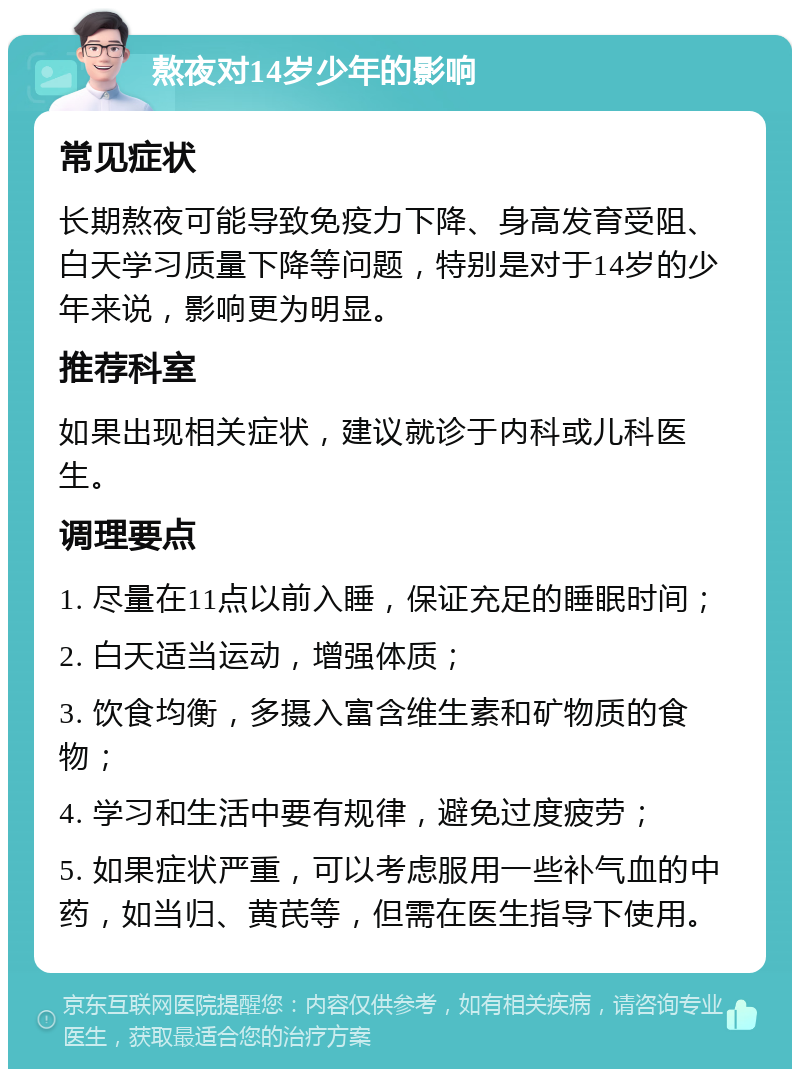 熬夜对14岁少年的影响 常见症状 长期熬夜可能导致免疫力下降、身高发育受阻、白天学习质量下降等问题，特别是对于14岁的少年来说，影响更为明显。 推荐科室 如果出现相关症状，建议就诊于内科或儿科医生。 调理要点 1. 尽量在11点以前入睡，保证充足的睡眠时间； 2. 白天适当运动，增强体质； 3. 饮食均衡，多摄入富含维生素和矿物质的食物； 4. 学习和生活中要有规律，避免过度疲劳； 5. 如果症状严重，可以考虑服用一些补气血的中药，如当归、黄芪等，但需在医生指导下使用。