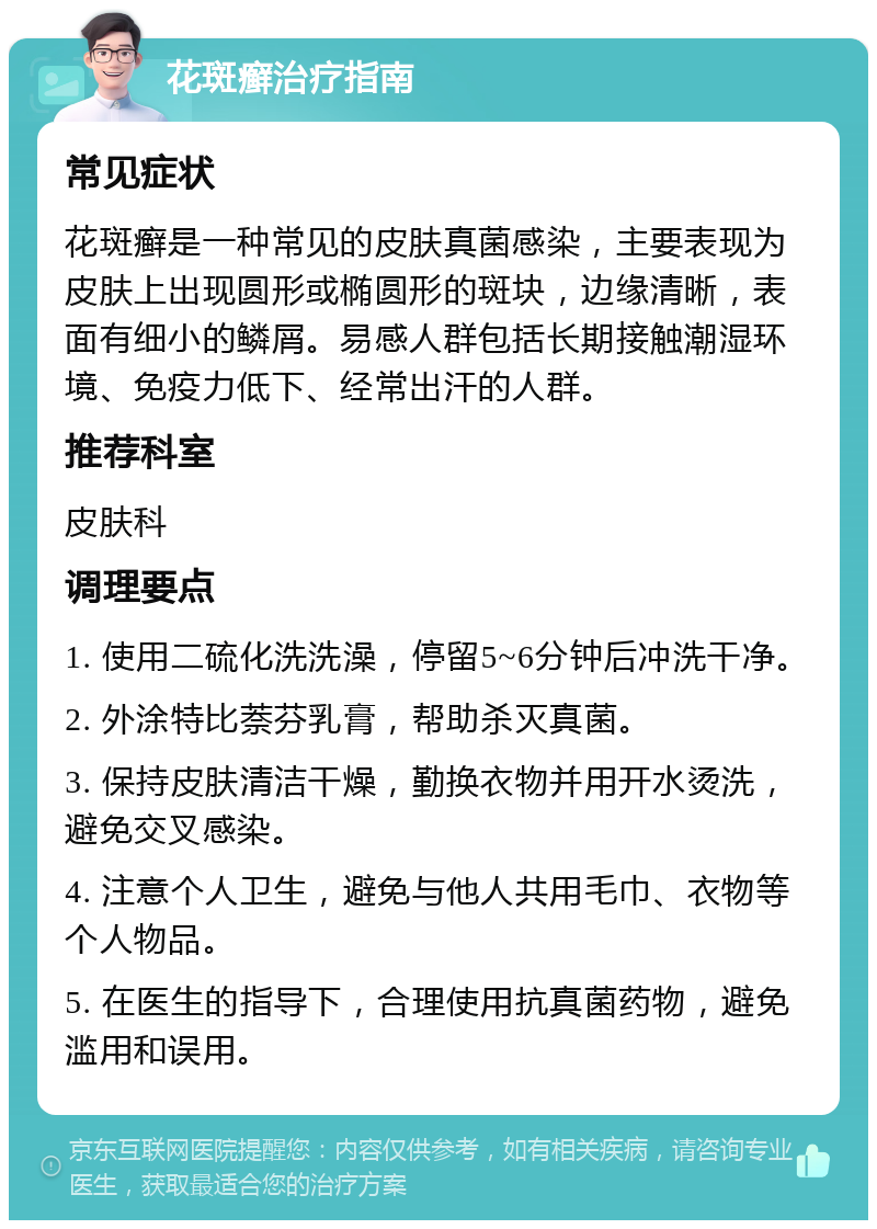 花斑癣治疗指南 常见症状 花斑癣是一种常见的皮肤真菌感染，主要表现为皮肤上出现圆形或椭圆形的斑块，边缘清晰，表面有细小的鳞屑。易感人群包括长期接触潮湿环境、免疫力低下、经常出汗的人群。 推荐科室 皮肤科 调理要点 1. 使用二硫化洗洗澡，停留5~6分钟后冲洗干净。 2. 外涂特比萘芬乳膏，帮助杀灭真菌。 3. 保持皮肤清洁干燥，勤换衣物并用开水烫洗，避免交叉感染。 4. 注意个人卫生，避免与他人共用毛巾、衣物等个人物品。 5. 在医生的指导下，合理使用抗真菌药物，避免滥用和误用。