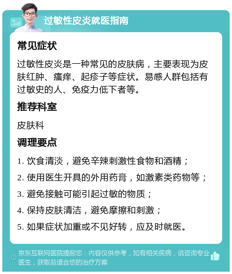 过敏性皮炎就医指南 常见症状 过敏性皮炎是一种常见的皮肤病，主要表现为皮肤红肿、瘙痒、起疹子等症状。易感人群包括有过敏史的人、免疫力低下者等。 推荐科室 皮肤科 调理要点 1. 饮食清淡，避免辛辣刺激性食物和酒精； 2. 使用医生开具的外用药膏，如激素类药物等； 3. 避免接触可能引起过敏的物质； 4. 保持皮肤清洁，避免摩擦和刺激； 5. 如果症状加重或不见好转，应及时就医。