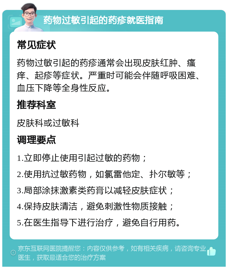 药物过敏引起的药疹就医指南 常见症状 药物过敏引起的药疹通常会出现皮肤红肿、瘙痒、起疹等症状。严重时可能会伴随呼吸困难、血压下降等全身性反应。 推荐科室 皮肤科或过敏科 调理要点 1.立即停止使用引起过敏的药物； 2.使用抗过敏药物，如氯雷他定、扑尔敏等； 3.局部涂抹激素类药膏以减轻皮肤症状； 4.保持皮肤清洁，避免刺激性物质接触； 5.在医生指导下进行治疗，避免自行用药。