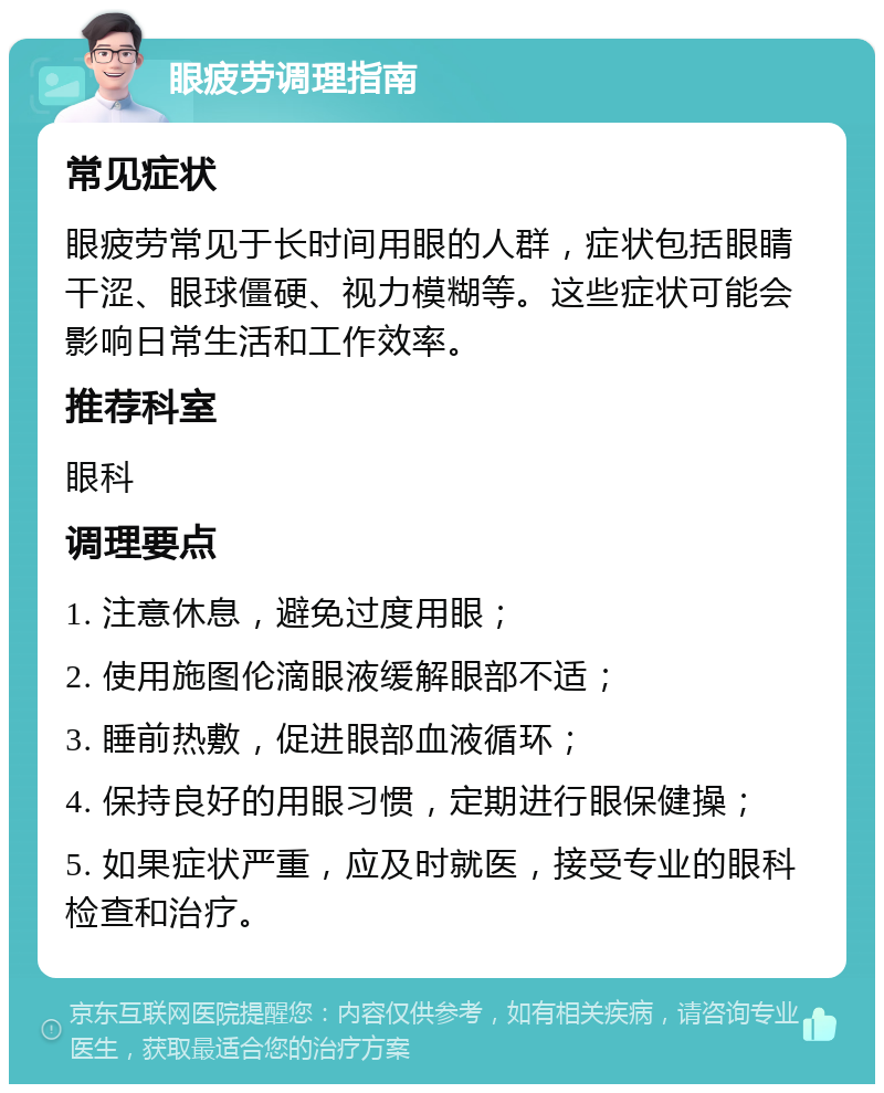 眼疲劳调理指南 常见症状 眼疲劳常见于长时间用眼的人群，症状包括眼睛干涩、眼球僵硬、视力模糊等。这些症状可能会影响日常生活和工作效率。 推荐科室 眼科 调理要点 1. 注意休息，避免过度用眼； 2. 使用施图伦滴眼液缓解眼部不适； 3. 睡前热敷，促进眼部血液循环； 4. 保持良好的用眼习惯，定期进行眼保健操； 5. 如果症状严重，应及时就医，接受专业的眼科检查和治疗。