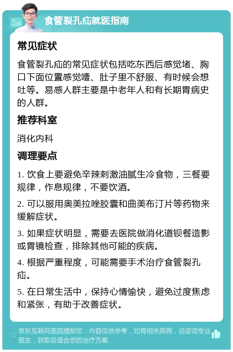 食管裂孔疝就医指南 常见症状 食管裂孔疝的常见症状包括吃东西后感觉堵、胸口下面位置感觉噎、肚子里不舒服、有时候会想吐等。易感人群主要是中老年人和有长期胃病史的人群。 推荐科室 消化内科 调理要点 1. 饮食上要避免辛辣刺激油腻生冷食物，三餐要规律，作息规律，不要饮酒。 2. 可以服用奥美拉唑胶囊和曲美布汀片等药物来缓解症状。 3. 如果症状明显，需要去医院做消化道钡餐造影或胃镜检查，排除其他可能的疾病。 4. 根据严重程度，可能需要手术治疗食管裂孔疝。 5. 在日常生活中，保持心情愉快，避免过度焦虑和紧张，有助于改善症状。