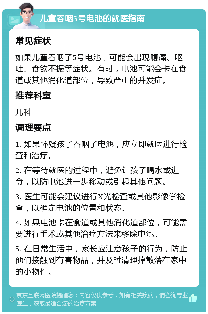 儿童吞咽5号电池的就医指南 常见症状 如果儿童吞咽了5号电池，可能会出现腹痛、呕吐、食欲不振等症状。有时，电池可能会卡在食道或其他消化道部位，导致严重的并发症。 推荐科室 儿科 调理要点 1. 如果怀疑孩子吞咽了电池，应立即就医进行检查和治疗。 2. 在等待就医的过程中，避免让孩子喝水或进食，以防电池进一步移动或引起其他问题。 3. 医生可能会建议进行X光检查或其他影像学检查，以确定电池的位置和状态。 4. 如果电池卡在食道或其他消化道部位，可能需要进行手术或其他治疗方法来移除电池。 5. 在日常生活中，家长应注意孩子的行为，防止他们接触到有害物品，并及时清理掉散落在家中的小物件。