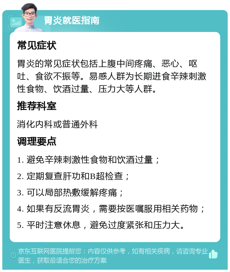 胃炎就医指南 常见症状 胃炎的常见症状包括上腹中间疼痛、恶心、呕吐、食欲不振等。易感人群为长期进食辛辣刺激性食物、饮酒过量、压力大等人群。 推荐科室 消化内科或普通外科 调理要点 1. 避免辛辣刺激性食物和饮酒过量； 2. 定期复查肝功和B超检查； 3. 可以局部热敷缓解疼痛； 4. 如果有反流胃炎，需要按医嘱服用相关药物； 5. 平时注意休息，避免过度紧张和压力大。