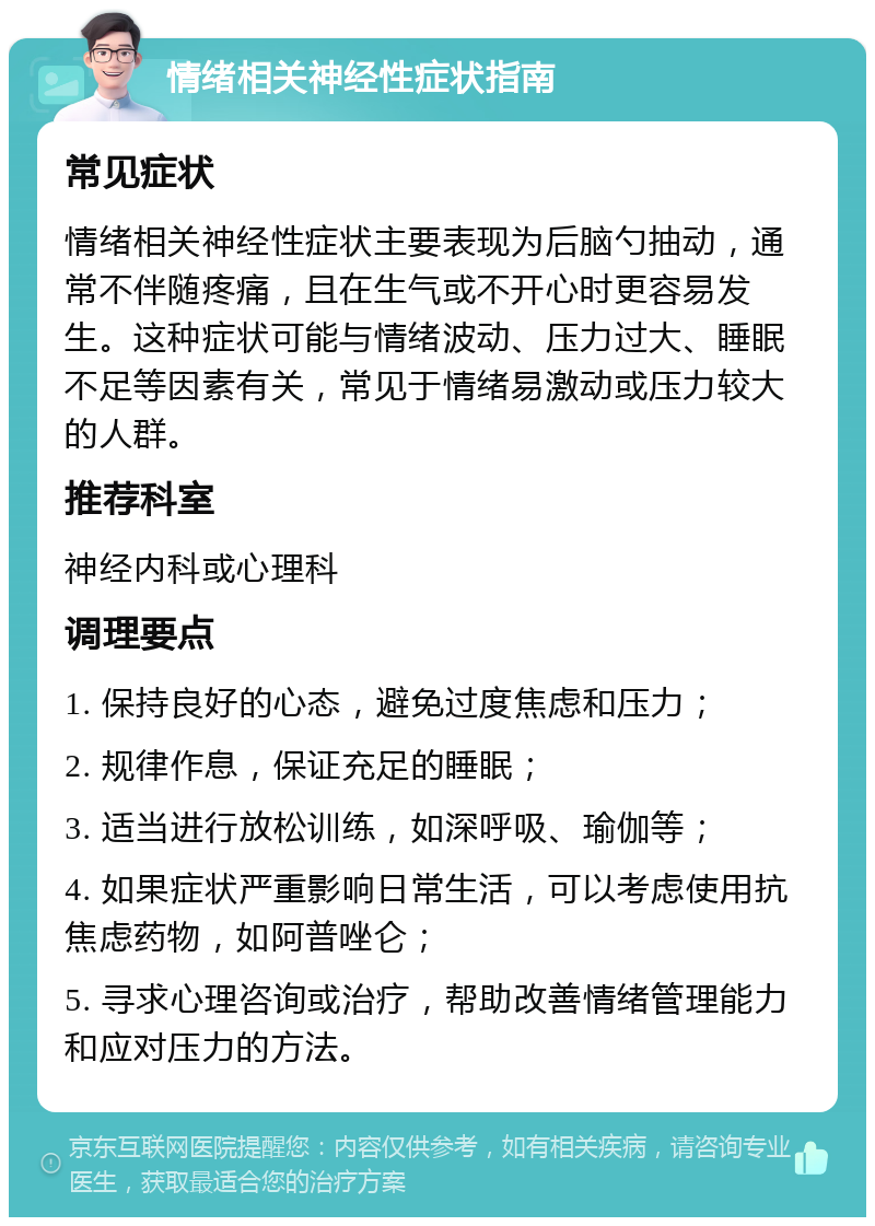 情绪相关神经性症状指南 常见症状 情绪相关神经性症状主要表现为后脑勺抽动，通常不伴随疼痛，且在生气或不开心时更容易发生。这种症状可能与情绪波动、压力过大、睡眠不足等因素有关，常见于情绪易激动或压力较大的人群。 推荐科室 神经内科或心理科 调理要点 1. 保持良好的心态，避免过度焦虑和压力； 2. 规律作息，保证充足的睡眠； 3. 适当进行放松训练，如深呼吸、瑜伽等； 4. 如果症状严重影响日常生活，可以考虑使用抗焦虑药物，如阿普唑仑； 5. 寻求心理咨询或治疗，帮助改善情绪管理能力和应对压力的方法。