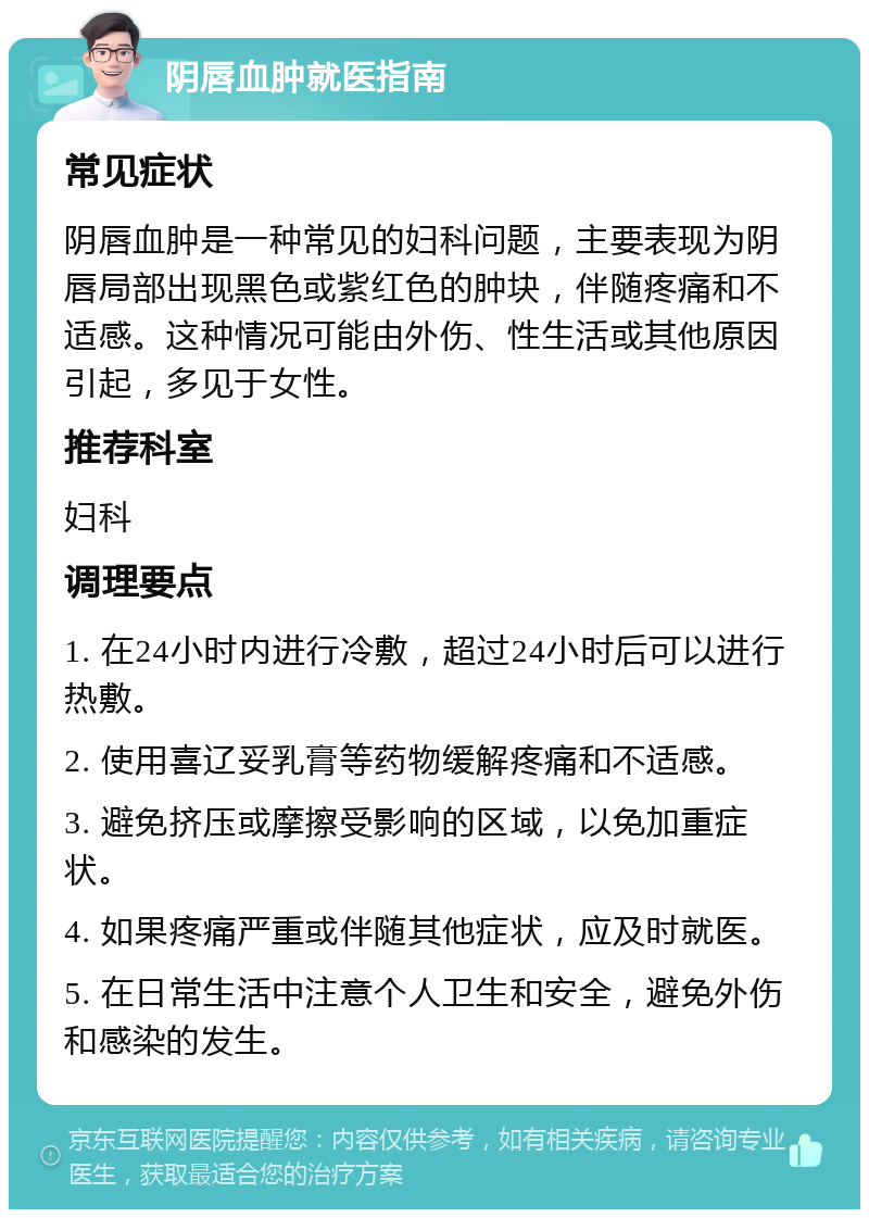 阴唇血肿就医指南 常见症状 阴唇血肿是一种常见的妇科问题，主要表现为阴唇局部出现黑色或紫红色的肿块，伴随疼痛和不适感。这种情况可能由外伤、性生活或其他原因引起，多见于女性。 推荐科室 妇科 调理要点 1. 在24小时内进行冷敷，超过24小时后可以进行热敷。 2. 使用喜辽妥乳膏等药物缓解疼痛和不适感。 3. 避免挤压或摩擦受影响的区域，以免加重症状。 4. 如果疼痛严重或伴随其他症状，应及时就医。 5. 在日常生活中注意个人卫生和安全，避免外伤和感染的发生。