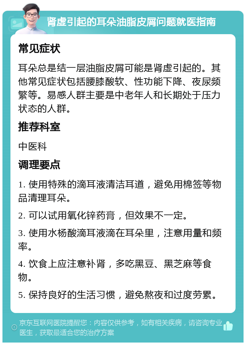 肾虚引起的耳朵油脂皮屑问题就医指南 常见症状 耳朵总是结一层油脂皮屑可能是肾虚引起的。其他常见症状包括腰膝酸软、性功能下降、夜尿频繁等。易感人群主要是中老年人和长期处于压力状态的人群。 推荐科室 中医科 调理要点 1. 使用特殊的滴耳液清洁耳道，避免用棉签等物品清理耳朵。 2. 可以试用氧化锌药膏，但效果不一定。 3. 使用水杨酸滴耳液滴在耳朵里，注意用量和频率。 4. 饮食上应注意补肾，多吃黑豆、黑芝麻等食物。 5. 保持良好的生活习惯，避免熬夜和过度劳累。