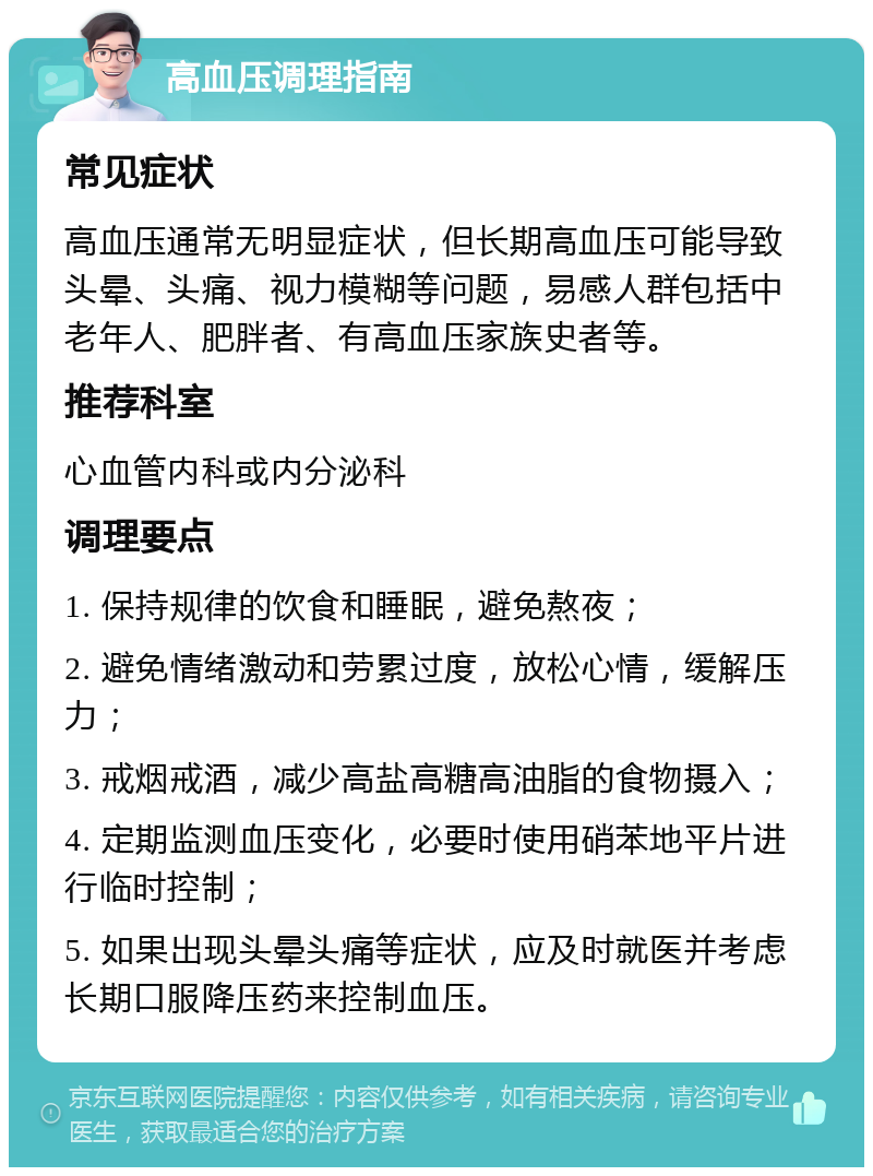 高血压调理指南 常见症状 高血压通常无明显症状，但长期高血压可能导致头晕、头痛、视力模糊等问题，易感人群包括中老年人、肥胖者、有高血压家族史者等。 推荐科室 心血管内科或内分泌科 调理要点 1. 保持规律的饮食和睡眠，避免熬夜； 2. 避免情绪激动和劳累过度，放松心情，缓解压力； 3. 戒烟戒酒，减少高盐高糖高油脂的食物摄入； 4. 定期监测血压变化，必要时使用硝苯地平片进行临时控制； 5. 如果出现头晕头痛等症状，应及时就医并考虑长期口服降压药来控制血压。