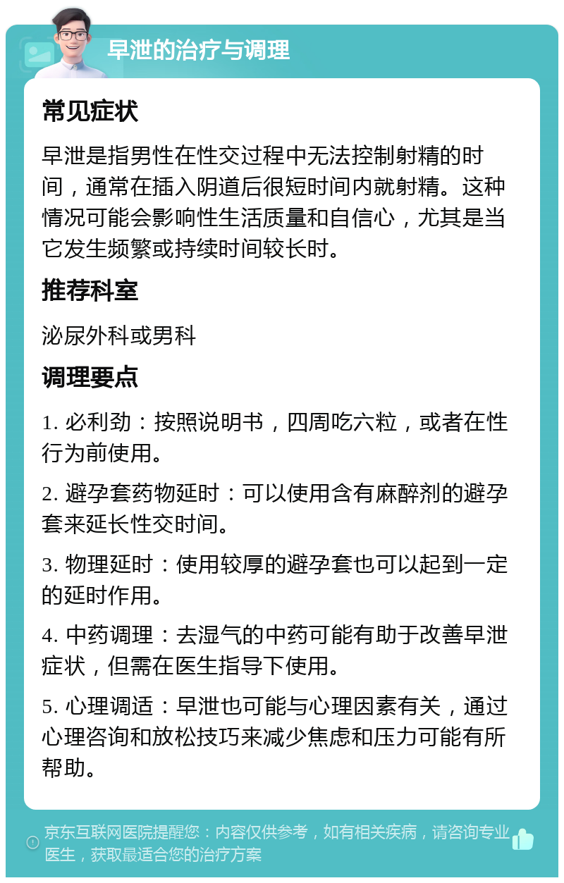 早泄的治疗与调理 常见症状 早泄是指男性在性交过程中无法控制射精的时间，通常在插入阴道后很短时间内就射精。这种情况可能会影响性生活质量和自信心，尤其是当它发生频繁或持续时间较长时。 推荐科室 泌尿外科或男科 调理要点 1. 必利劲：按照说明书，四周吃六粒，或者在性行为前使用。 2. 避孕套药物延时：可以使用含有麻醉剂的避孕套来延长性交时间。 3. 物理延时：使用较厚的避孕套也可以起到一定的延时作用。 4. 中药调理：去湿气的中药可能有助于改善早泄症状，但需在医生指导下使用。 5. 心理调适：早泄也可能与心理因素有关，通过心理咨询和放松技巧来减少焦虑和压力可能有所帮助。