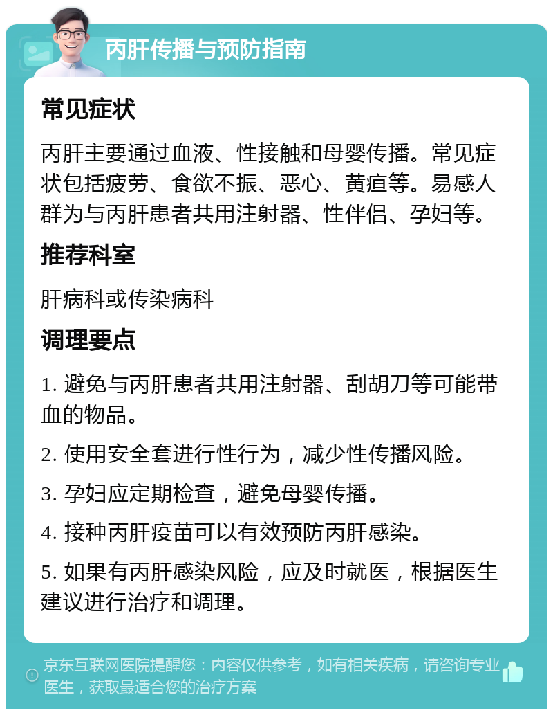 丙肝传播与预防指南 常见症状 丙肝主要通过血液、性接触和母婴传播。常见症状包括疲劳、食欲不振、恶心、黄疸等。易感人群为与丙肝患者共用注射器、性伴侣、孕妇等。 推荐科室 肝病科或传染病科 调理要点 1. 避免与丙肝患者共用注射器、刮胡刀等可能带血的物品。 2. 使用安全套进行性行为，减少性传播风险。 3. 孕妇应定期检查，避免母婴传播。 4. 接种丙肝疫苗可以有效预防丙肝感染。 5. 如果有丙肝感染风险，应及时就医，根据医生建议进行治疗和调理。