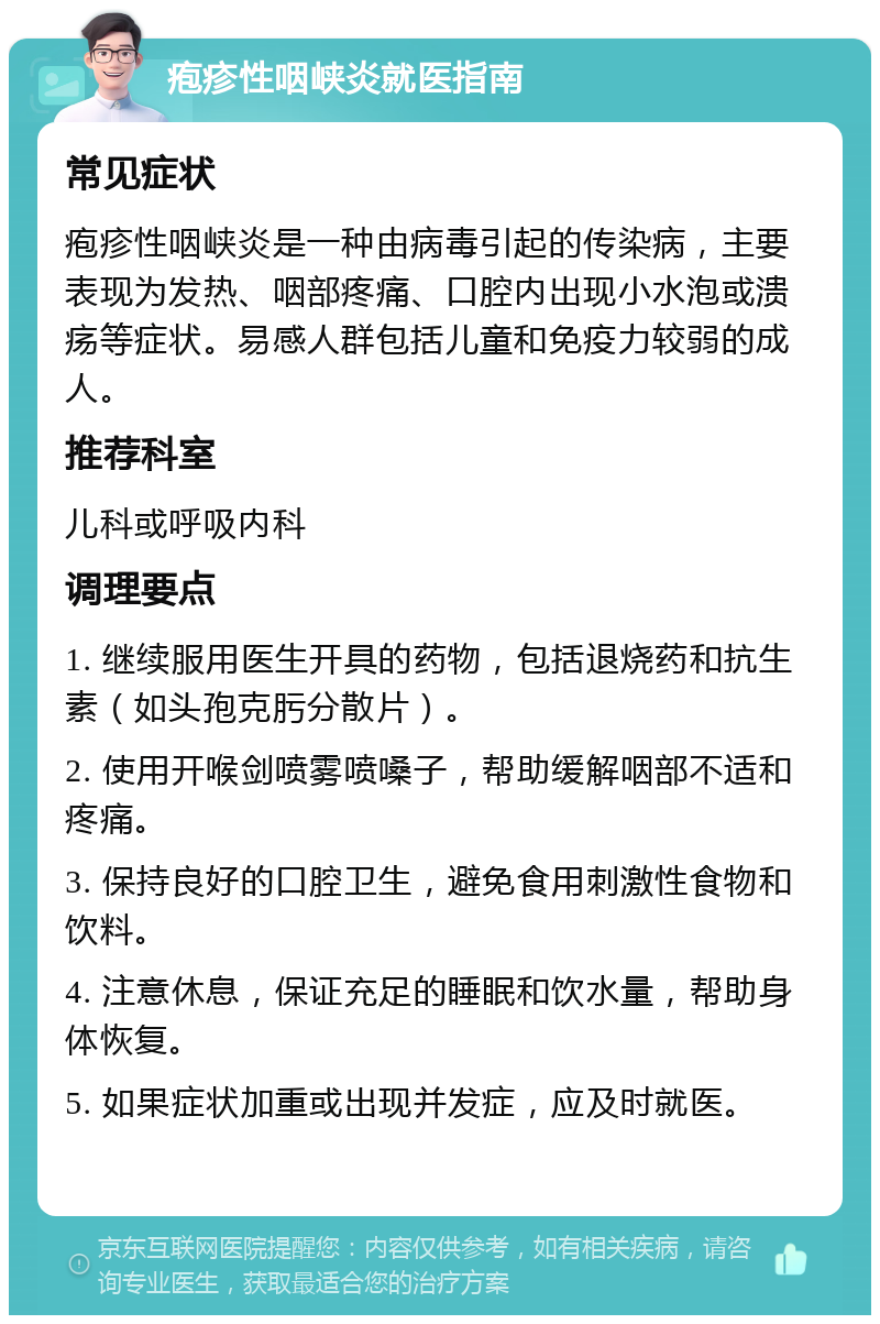 疱疹性咽峡炎就医指南 常见症状 疱疹性咽峡炎是一种由病毒引起的传染病，主要表现为发热、咽部疼痛、口腔内出现小水泡或溃疡等症状。易感人群包括儿童和免疫力较弱的成人。 推荐科室 儿科或呼吸内科 调理要点 1. 继续服用医生开具的药物，包括退烧药和抗生素（如头孢克肟分散片）。 2. 使用开喉剑喷雾喷嗓子，帮助缓解咽部不适和疼痛。 3. 保持良好的口腔卫生，避免食用刺激性食物和饮料。 4. 注意休息，保证充足的睡眠和饮水量，帮助身体恢复。 5. 如果症状加重或出现并发症，应及时就医。