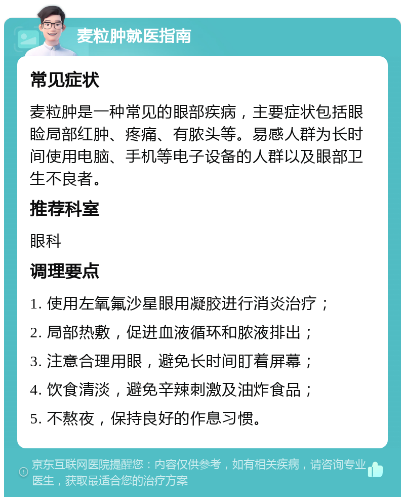 麦粒肿就医指南 常见症状 麦粒肿是一种常见的眼部疾病，主要症状包括眼睑局部红肿、疼痛、有脓头等。易感人群为长时间使用电脑、手机等电子设备的人群以及眼部卫生不良者。 推荐科室 眼科 调理要点 1. 使用左氧氟沙星眼用凝胶进行消炎治疗； 2. 局部热敷，促进血液循环和脓液排出； 3. 注意合理用眼，避免长时间盯着屏幕； 4. 饮食清淡，避免辛辣刺激及油炸食品； 5. 不熬夜，保持良好的作息习惯。