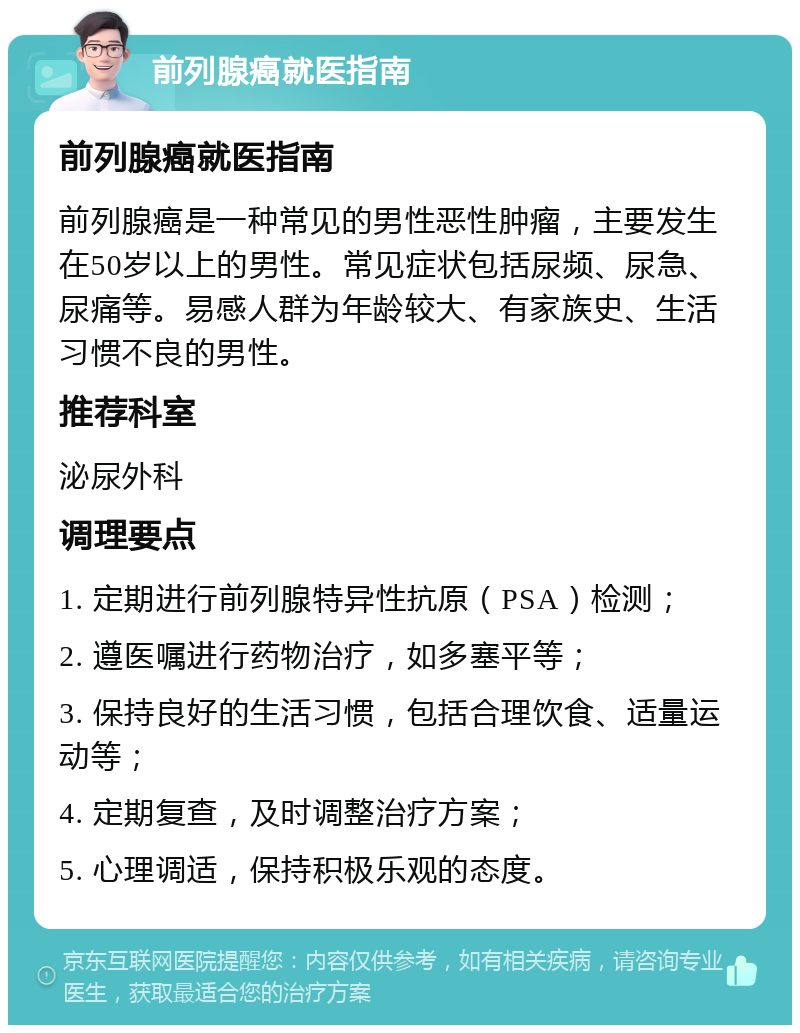 前列腺癌就医指南 前列腺癌就医指南 前列腺癌是一种常见的男性恶性肿瘤，主要发生在50岁以上的男性。常见症状包括尿频、尿急、尿痛等。易感人群为年龄较大、有家族史、生活习惯不良的男性。 推荐科室 泌尿外科 调理要点 1. 定期进行前列腺特异性抗原（PSA）检测； 2. 遵医嘱进行药物治疗，如多塞平等； 3. 保持良好的生活习惯，包括合理饮食、适量运动等； 4. 定期复查，及时调整治疗方案； 5. 心理调适，保持积极乐观的态度。