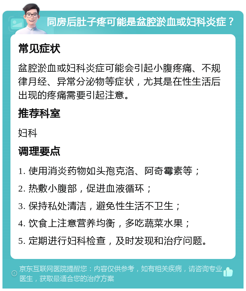 同房后肚子疼可能是盆腔淤血或妇科炎症？ 常见症状 盆腔淤血或妇科炎症可能会引起小腹疼痛、不规律月经、异常分泌物等症状，尤其是在性生活后出现的疼痛需要引起注意。 推荐科室 妇科 调理要点 1. 使用消炎药物如头孢克洛、阿奇霉素等； 2. 热敷小腹部，促进血液循环； 3. 保持私处清洁，避免性生活不卫生； 4. 饮食上注意营养均衡，多吃蔬菜水果； 5. 定期进行妇科检查，及时发现和治疗问题。