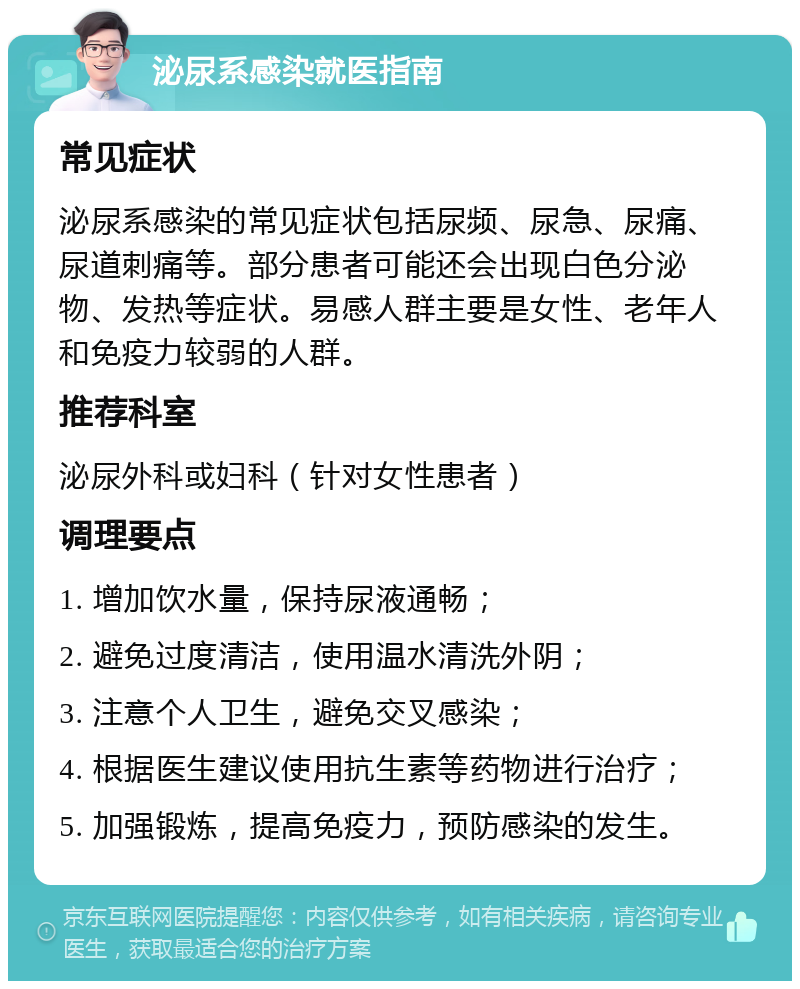 泌尿系感染就医指南 常见症状 泌尿系感染的常见症状包括尿频、尿急、尿痛、尿道刺痛等。部分患者可能还会出现白色分泌物、发热等症状。易感人群主要是女性、老年人和免疫力较弱的人群。 推荐科室 泌尿外科或妇科（针对女性患者） 调理要点 1. 增加饮水量，保持尿液通畅； 2. 避免过度清洁，使用温水清洗外阴； 3. 注意个人卫生，避免交叉感染； 4. 根据医生建议使用抗生素等药物进行治疗； 5. 加强锻炼，提高免疫力，预防感染的发生。