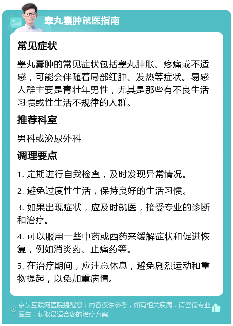 睾丸囊肿就医指南 常见症状 睾丸囊肿的常见症状包括睾丸肿胀、疼痛或不适感，可能会伴随着局部红肿、发热等症状。易感人群主要是青壮年男性，尤其是那些有不良生活习惯或性生活不规律的人群。 推荐科室 男科或泌尿外科 调理要点 1. 定期进行自我检查，及时发现异常情况。 2. 避免过度性生活，保持良好的生活习惯。 3. 如果出现症状，应及时就医，接受专业的诊断和治疗。 4. 可以服用一些中药或西药来缓解症状和促进恢复，例如消炎药、止痛药等。 5. 在治疗期间，应注意休息，避免剧烈运动和重物提起，以免加重病情。