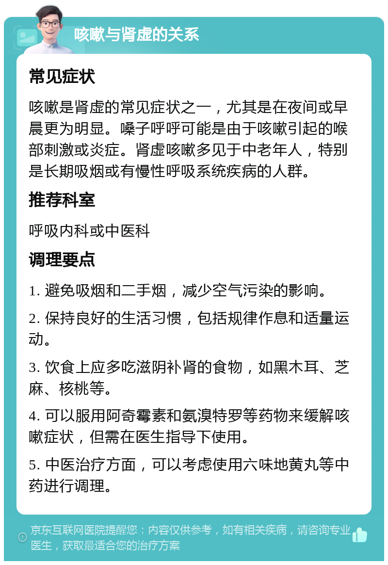 咳嗽与肾虚的关系 常见症状 咳嗽是肾虚的常见症状之一，尤其是在夜间或早晨更为明显。嗓子呼呼可能是由于咳嗽引起的喉部刺激或炎症。肾虚咳嗽多见于中老年人，特别是长期吸烟或有慢性呼吸系统疾病的人群。 推荐科室 呼吸内科或中医科 调理要点 1. 避免吸烟和二手烟，减少空气污染的影响。 2. 保持良好的生活习惯，包括规律作息和适量运动。 3. 饮食上应多吃滋阴补肾的食物，如黑木耳、芝麻、核桃等。 4. 可以服用阿奇霉素和氨溴特罗等药物来缓解咳嗽症状，但需在医生指导下使用。 5. 中医治疗方面，可以考虑使用六味地黄丸等中药进行调理。