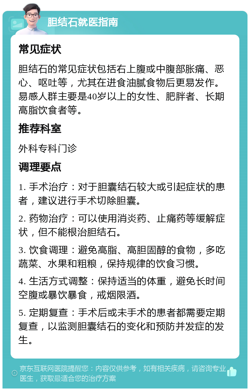 胆结石就医指南 常见症状 胆结石的常见症状包括右上腹或中腹部胀痛、恶心、呕吐等，尤其在进食油腻食物后更易发作。易感人群主要是40岁以上的女性、肥胖者、长期高脂饮食者等。 推荐科室 外科专科门诊 调理要点 1. 手术治疗：对于胆囊结石较大或引起症状的患者，建议进行手术切除胆囊。 2. 药物治疗：可以使用消炎药、止痛药等缓解症状，但不能根治胆结石。 3. 饮食调理：避免高脂、高胆固醇的食物，多吃蔬菜、水果和粗粮，保持规律的饮食习惯。 4. 生活方式调整：保持适当的体重，避免长时间空腹或暴饮暴食，戒烟限酒。 5. 定期复查：手术后或未手术的患者都需要定期复查，以监测胆囊结石的变化和预防并发症的发生。