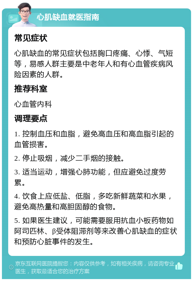 心肌缺血就医指南 常见症状 心肌缺血的常见症状包括胸口疼痛、心悸、气短等，易感人群主要是中老年人和有心血管疾病风险因素的人群。 推荐科室 心血管内科 调理要点 1. 控制血压和血脂，避免高血压和高血脂引起的血管损害。 2. 停止吸烟，减少二手烟的接触。 3. 适当运动，增强心肺功能，但应避免过度劳累。 4. 饮食上应低盐、低脂，多吃新鲜蔬菜和水果，避免高热量和高胆固醇的食物。 5. 如果医生建议，可能需要服用抗血小板药物如阿司匹林、β受体阻滞剂等来改善心肌缺血的症状和预防心脏事件的发生。