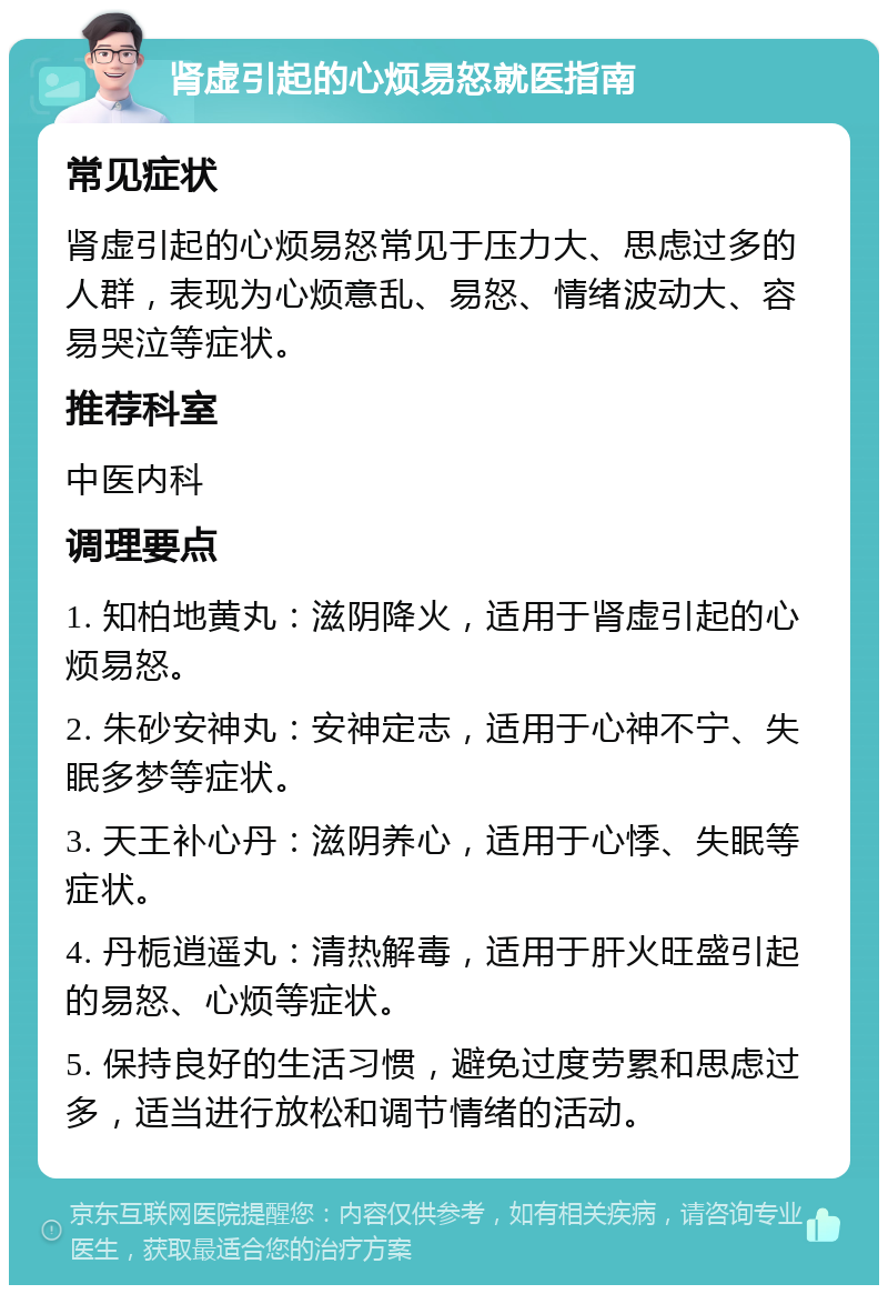 肾虚引起的心烦易怒就医指南 常见症状 肾虚引起的心烦易怒常见于压力大、思虑过多的人群，表现为心烦意乱、易怒、情绪波动大、容易哭泣等症状。 推荐科室 中医内科 调理要点 1. 知柏地黄丸：滋阴降火，适用于肾虚引起的心烦易怒。 2. 朱砂安神丸：安神定志，适用于心神不宁、失眠多梦等症状。 3. 天王补心丹：滋阴养心，适用于心悸、失眠等症状。 4. 丹栀逍遥丸：清热解毒，适用于肝火旺盛引起的易怒、心烦等症状。 5. 保持良好的生活习惯，避免过度劳累和思虑过多，适当进行放松和调节情绪的活动。