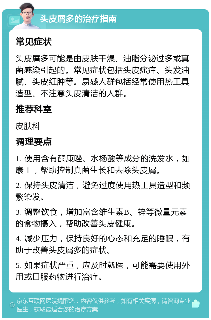 头皮屑多的治疗指南 常见症状 头皮屑多可能是由皮肤干燥、油脂分泌过多或真菌感染引起的。常见症状包括头皮瘙痒、头发油腻、头皮红肿等。易感人群包括经常使用热工具造型、不注意头皮清洁的人群。 推荐科室 皮肤科 调理要点 1. 使用含有酮康唑、水杨酸等成分的洗发水，如康王，帮助控制真菌生长和去除头皮屑。 2. 保持头皮清洁，避免过度使用热工具造型和频繁染发。 3. 调整饮食，增加富含维生素B、锌等微量元素的食物摄入，帮助改善头皮健康。 4. 减少压力，保持良好的心态和充足的睡眠，有助于改善头皮屑多的症状。 5. 如果症状严重，应及时就医，可能需要使用外用或口服药物进行治疗。