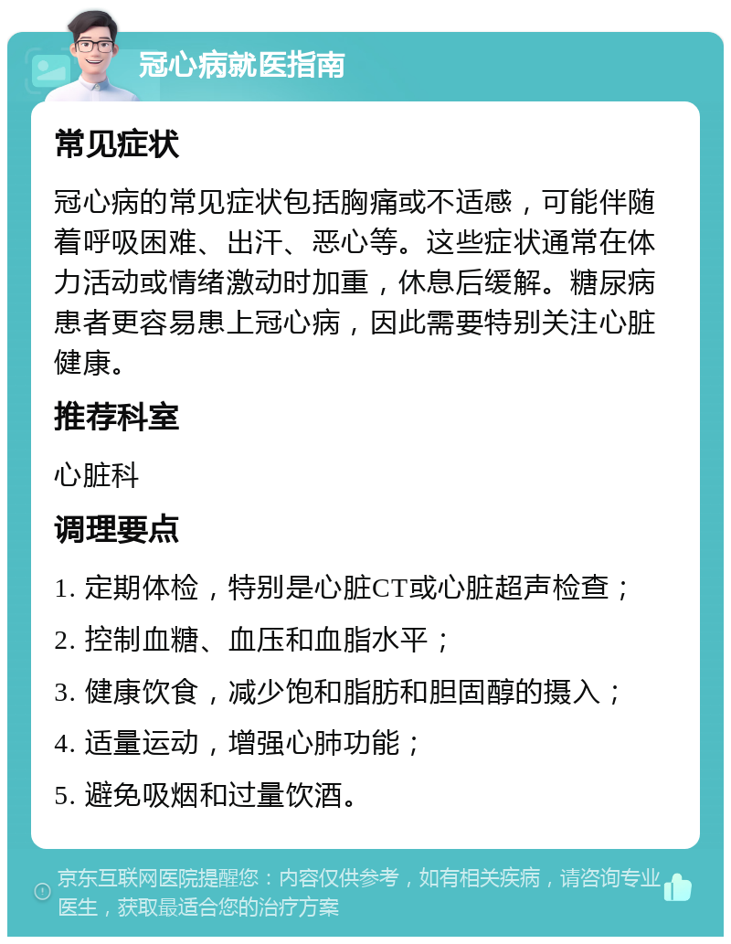 冠心病就医指南 常见症状 冠心病的常见症状包括胸痛或不适感，可能伴随着呼吸困难、出汗、恶心等。这些症状通常在体力活动或情绪激动时加重，休息后缓解。糖尿病患者更容易患上冠心病，因此需要特别关注心脏健康。 推荐科室 心脏科 调理要点 1. 定期体检，特别是心脏CT或心脏超声检查； 2. 控制血糖、血压和血脂水平； 3. 健康饮食，减少饱和脂肪和胆固醇的摄入； 4. 适量运动，增强心肺功能； 5. 避免吸烟和过量饮酒。