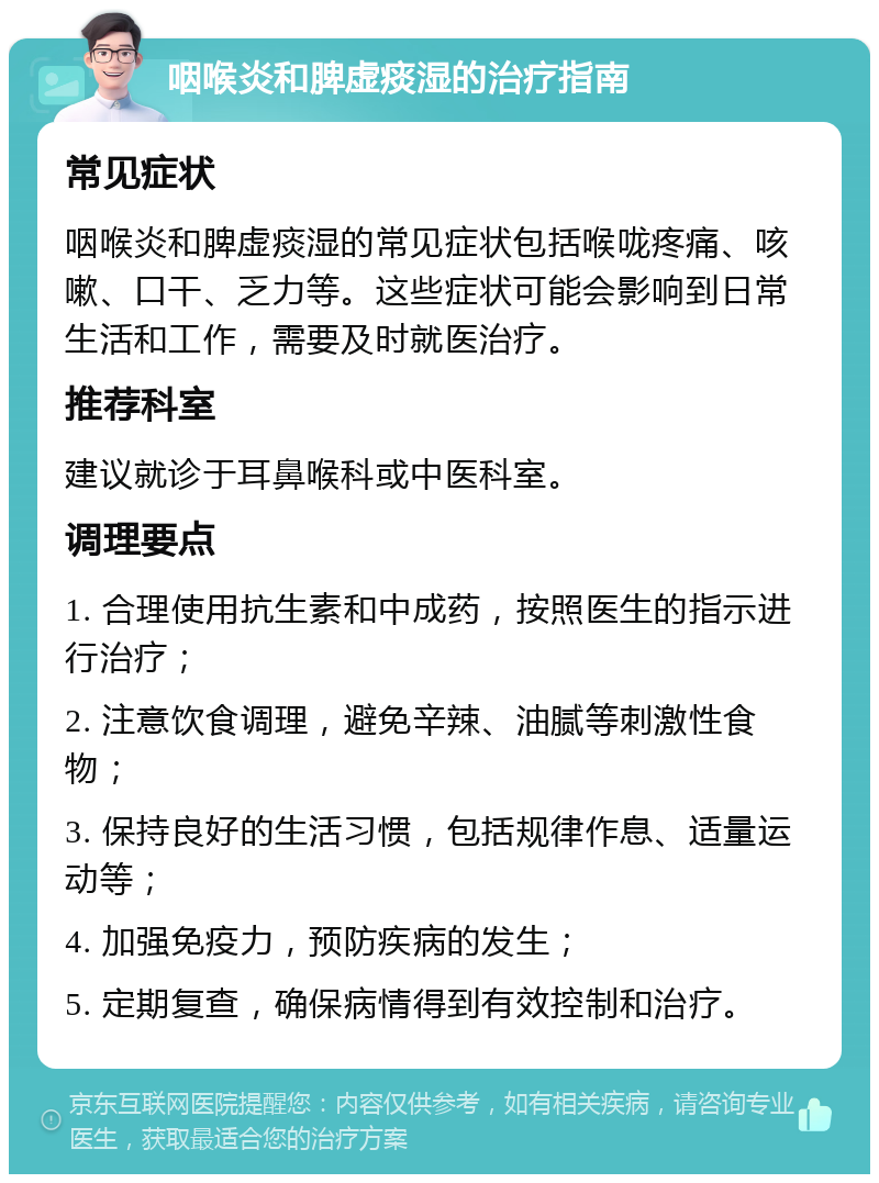 咽喉炎和脾虚痰湿的治疗指南 常见症状 咽喉炎和脾虚痰湿的常见症状包括喉咙疼痛、咳嗽、口干、乏力等。这些症状可能会影响到日常生活和工作，需要及时就医治疗。 推荐科室 建议就诊于耳鼻喉科或中医科室。 调理要点 1. 合理使用抗生素和中成药，按照医生的指示进行治疗； 2. 注意饮食调理，避免辛辣、油腻等刺激性食物； 3. 保持良好的生活习惯，包括规律作息、适量运动等； 4. 加强免疫力，预防疾病的发生； 5. 定期复查，确保病情得到有效控制和治疗。