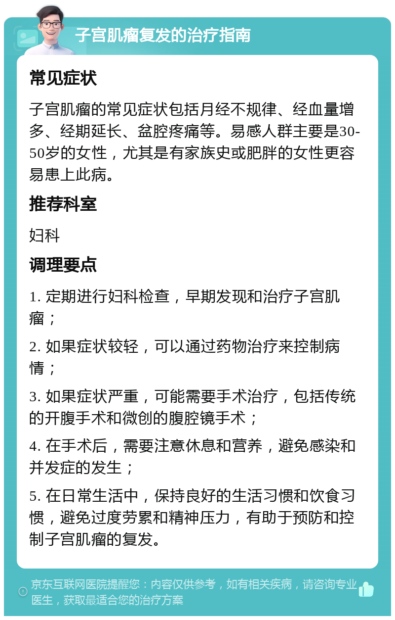 子宫肌瘤复发的治疗指南 常见症状 子宫肌瘤的常见症状包括月经不规律、经血量增多、经期延长、盆腔疼痛等。易感人群主要是30-50岁的女性，尤其是有家族史或肥胖的女性更容易患上此病。 推荐科室 妇科 调理要点 1. 定期进行妇科检查，早期发现和治疗子宫肌瘤； 2. 如果症状较轻，可以通过药物治疗来控制病情； 3. 如果症状严重，可能需要手术治疗，包括传统的开腹手术和微创的腹腔镜手术； 4. 在手术后，需要注意休息和营养，避免感染和并发症的发生； 5. 在日常生活中，保持良好的生活习惯和饮食习惯，避免过度劳累和精神压力，有助于预防和控制子宫肌瘤的复发。