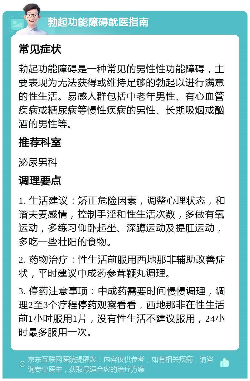 勃起功能障碍就医指南 常见症状 勃起功能障碍是一种常见的男性性功能障碍，主要表现为无法获得或维持足够的勃起以进行满意的性生活。易感人群包括中老年男性、有心血管疾病或糖尿病等慢性疾病的男性、长期吸烟或酗酒的男性等。 推荐科室 泌尿男科 调理要点 1. 生活建议：矫正危险因素，调整心理状态，和谐夫妻感情，控制手淫和性生活次数，多做有氧运动，多练习仰卧起坐、深蹲运动及提肛运动，多吃一些壮阳的食物。 2. 药物治疗：性生活前服用西地那非辅助改善症状，平时建议中成药参茸鞭丸调理。 3. 停药注意事项：中成药需要时间慢慢调理，调理2至3个疗程停药观察看看，西地那非在性生活前1小时服用1片，没有性生活不建议服用，24小时最多服用一次。