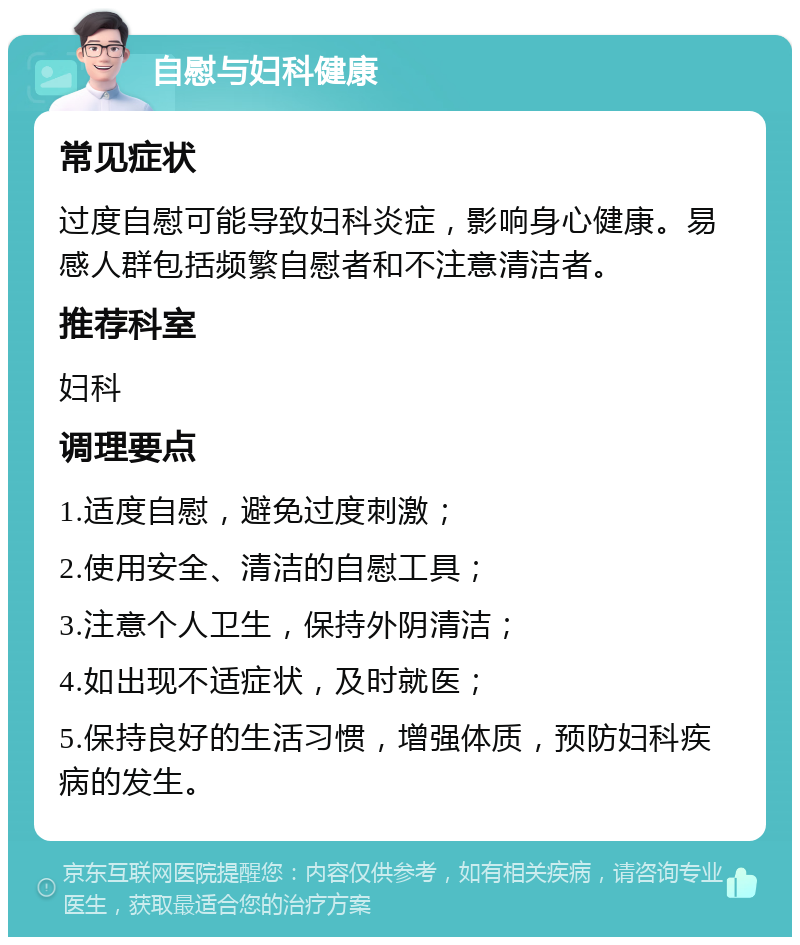 自慰与妇科健康 常见症状 过度自慰可能导致妇科炎症，影响身心健康。易感人群包括频繁自慰者和不注意清洁者。 推荐科室 妇科 调理要点 1.适度自慰，避免过度刺激； 2.使用安全、清洁的自慰工具； 3.注意个人卫生，保持外阴清洁； 4.如出现不适症状，及时就医； 5.保持良好的生活习惯，增强体质，预防妇科疾病的发生。