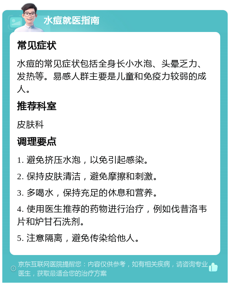 水痘就医指南 常见症状 水痘的常见症状包括全身长小水泡、头晕乏力、发热等。易感人群主要是儿童和免疫力较弱的成人。 推荐科室 皮肤科 调理要点 1. 避免挤压水泡，以免引起感染。 2. 保持皮肤清洁，避免摩擦和刺激。 3. 多喝水，保持充足的休息和营养。 4. 使用医生推荐的药物进行治疗，例如伐昔洛韦片和炉甘石洗剂。 5. 注意隔离，避免传染给他人。