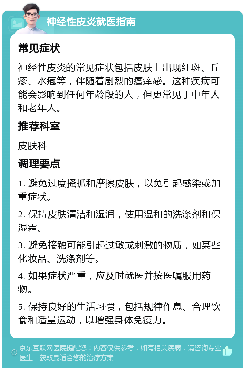 神经性皮炎就医指南 常见症状 神经性皮炎的常见症状包括皮肤上出现红斑、丘疹、水疱等，伴随着剧烈的瘙痒感。这种疾病可能会影响到任何年龄段的人，但更常见于中年人和老年人。 推荐科室 皮肤科 调理要点 1. 避免过度搔抓和摩擦皮肤，以免引起感染或加重症状。 2. 保持皮肤清洁和湿润，使用温和的洗涤剂和保湿霜。 3. 避免接触可能引起过敏或刺激的物质，如某些化妆品、洗涤剂等。 4. 如果症状严重，应及时就医并按医嘱服用药物。 5. 保持良好的生活习惯，包括规律作息、合理饮食和适量运动，以增强身体免疫力。