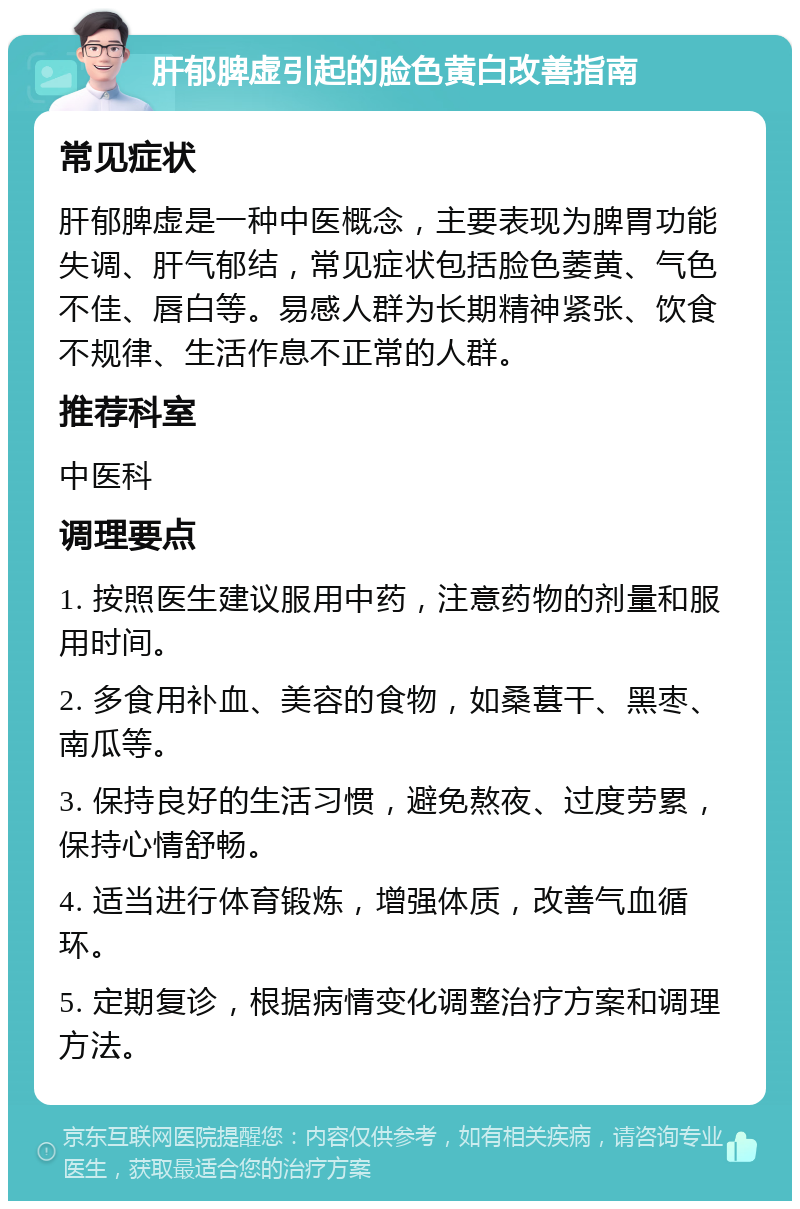 肝郁脾虚引起的脸色黄白改善指南 常见症状 肝郁脾虚是一种中医概念，主要表现为脾胃功能失调、肝气郁结，常见症状包括脸色萎黄、气色不佳、唇白等。易感人群为长期精神紧张、饮食不规律、生活作息不正常的人群。 推荐科室 中医科 调理要点 1. 按照医生建议服用中药，注意药物的剂量和服用时间。 2. 多食用补血、美容的食物，如桑葚干、黑枣、南瓜等。 3. 保持良好的生活习惯，避免熬夜、过度劳累，保持心情舒畅。 4. 适当进行体育锻炼，增强体质，改善气血循环。 5. 定期复诊，根据病情变化调整治疗方案和调理方法。