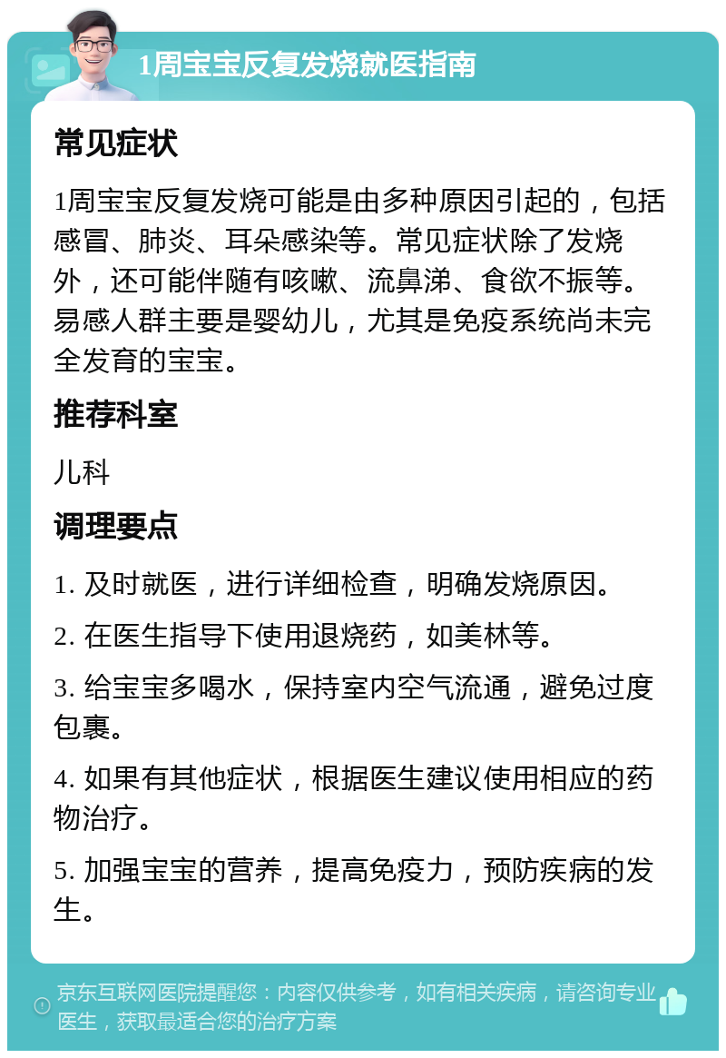 1周宝宝反复发烧就医指南 常见症状 1周宝宝反复发烧可能是由多种原因引起的，包括感冒、肺炎、耳朵感染等。常见症状除了发烧外，还可能伴随有咳嗽、流鼻涕、食欲不振等。易感人群主要是婴幼儿，尤其是免疫系统尚未完全发育的宝宝。 推荐科室 儿科 调理要点 1. 及时就医，进行详细检查，明确发烧原因。 2. 在医生指导下使用退烧药，如美林等。 3. 给宝宝多喝水，保持室内空气流通，避免过度包裹。 4. 如果有其他症状，根据医生建议使用相应的药物治疗。 5. 加强宝宝的营养，提高免疫力，预防疾病的发生。