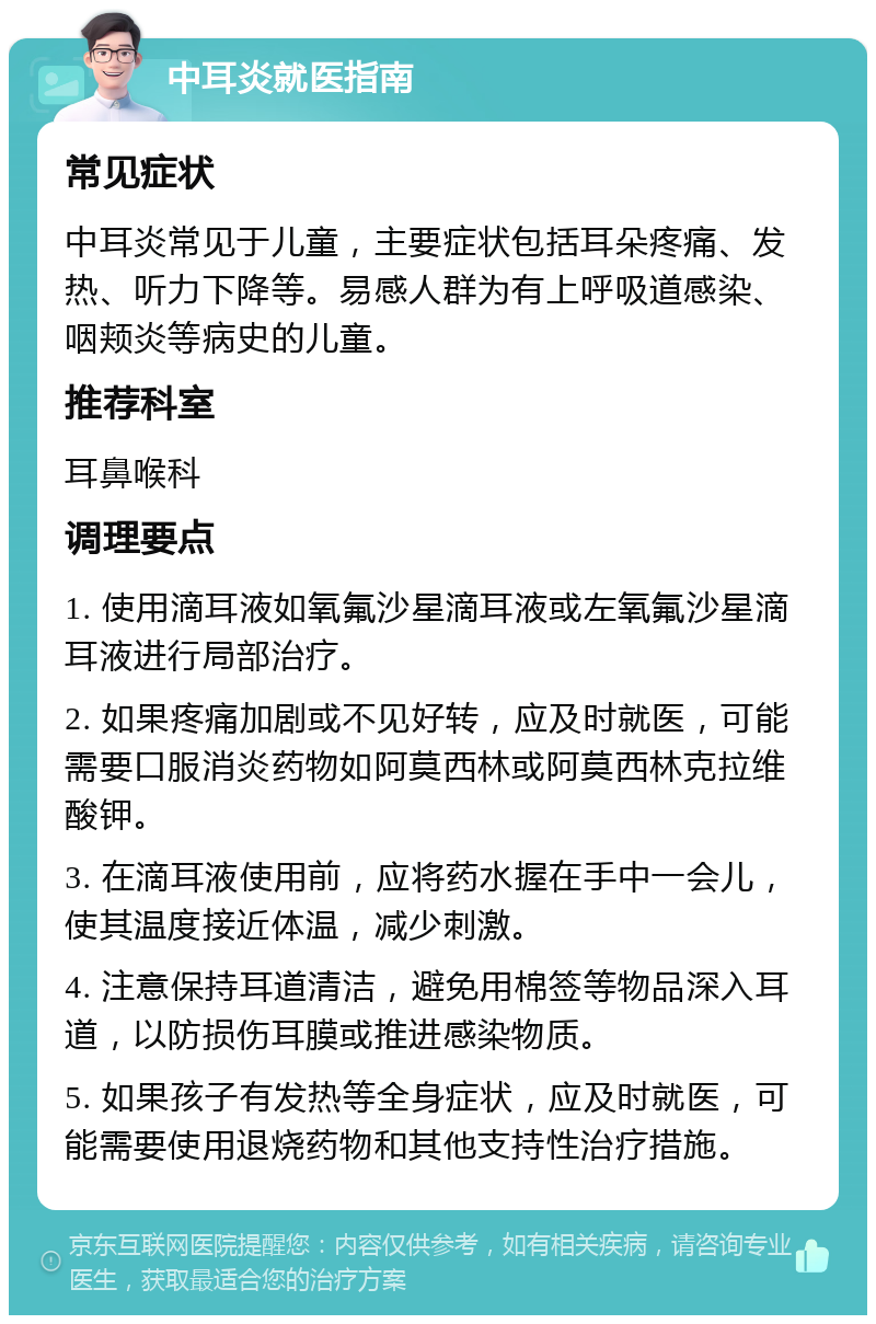 中耳炎就医指南 常见症状 中耳炎常见于儿童，主要症状包括耳朵疼痛、发热、听力下降等。易感人群为有上呼吸道感染、咽颊炎等病史的儿童。 推荐科室 耳鼻喉科 调理要点 1. 使用滴耳液如氧氟沙星滴耳液或左氧氟沙星滴耳液进行局部治疗。 2. 如果疼痛加剧或不见好转，应及时就医，可能需要口服消炎药物如阿莫西林或阿莫西林克拉维酸钾。 3. 在滴耳液使用前，应将药水握在手中一会儿，使其温度接近体温，减少刺激。 4. 注意保持耳道清洁，避免用棉签等物品深入耳道，以防损伤耳膜或推进感染物质。 5. 如果孩子有发热等全身症状，应及时就医，可能需要使用退烧药物和其他支持性治疗措施。