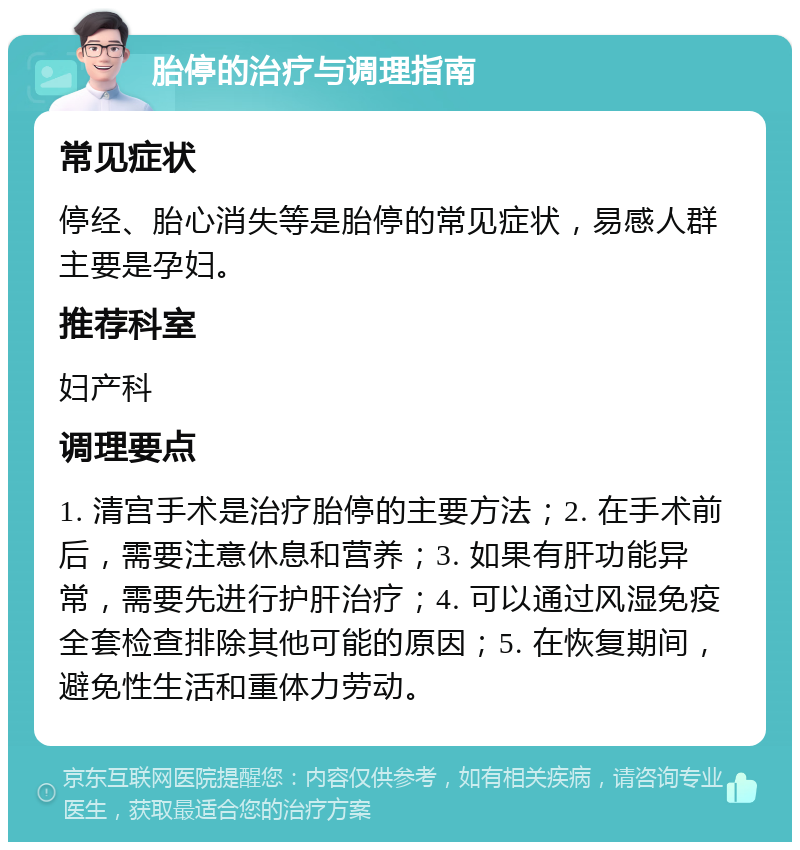 胎停的治疗与调理指南 常见症状 停经、胎心消失等是胎停的常见症状，易感人群主要是孕妇。 推荐科室 妇产科 调理要点 1. 清宫手术是治疗胎停的主要方法；2. 在手术前后，需要注意休息和营养；3. 如果有肝功能异常，需要先进行护肝治疗；4. 可以通过风湿免疫全套检查排除其他可能的原因；5. 在恢复期间，避免性生活和重体力劳动。