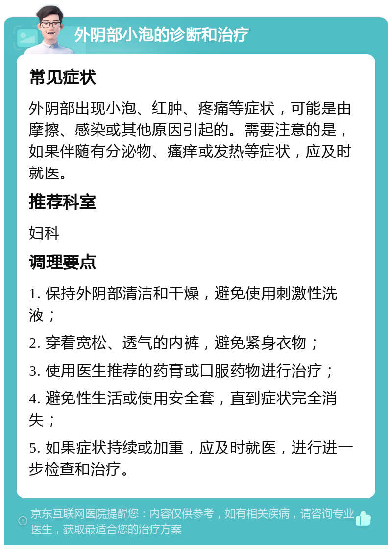 外阴部小泡的诊断和治疗 常见症状 外阴部出现小泡、红肿、疼痛等症状，可能是由摩擦、感染或其他原因引起的。需要注意的是，如果伴随有分泌物、瘙痒或发热等症状，应及时就医。 推荐科室 妇科 调理要点 1. 保持外阴部清洁和干燥，避免使用刺激性洗液； 2. 穿着宽松、透气的内裤，避免紧身衣物； 3. 使用医生推荐的药膏或口服药物进行治疗； 4. 避免性生活或使用安全套，直到症状完全消失； 5. 如果症状持续或加重，应及时就医，进行进一步检查和治疗。