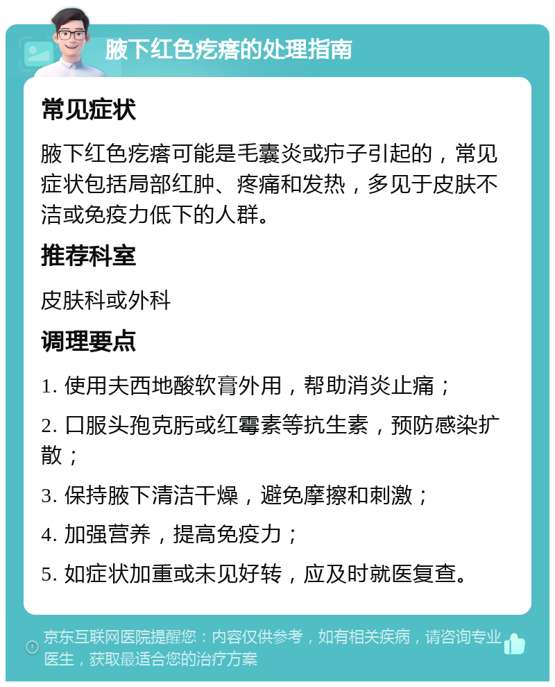 腋下红色疙瘩的处理指南 常见症状 腋下红色疙瘩可能是毛囊炎或疖子引起的，常见症状包括局部红肿、疼痛和发热，多见于皮肤不洁或免疫力低下的人群。 推荐科室 皮肤科或外科 调理要点 1. 使用夫西地酸软膏外用，帮助消炎止痛； 2. 口服头孢克肟或红霉素等抗生素，预防感染扩散； 3. 保持腋下清洁干燥，避免摩擦和刺激； 4. 加强营养，提高免疫力； 5. 如症状加重或未见好转，应及时就医复查。