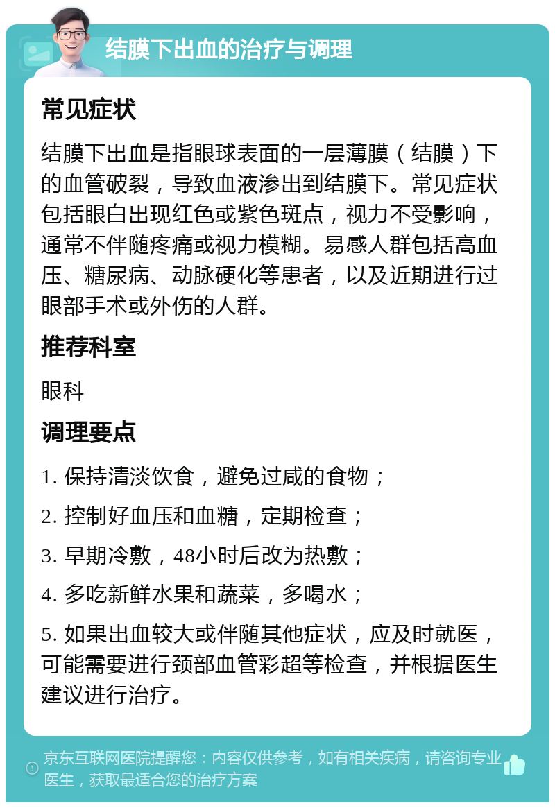 结膜下出血的治疗与调理 常见症状 结膜下出血是指眼球表面的一层薄膜（结膜）下的血管破裂，导致血液渗出到结膜下。常见症状包括眼白出现红色或紫色斑点，视力不受影响，通常不伴随疼痛或视力模糊。易感人群包括高血压、糖尿病、动脉硬化等患者，以及近期进行过眼部手术或外伤的人群。 推荐科室 眼科 调理要点 1. 保持清淡饮食，避免过咸的食物； 2. 控制好血压和血糖，定期检查； 3. 早期冷敷，48小时后改为热敷； 4. 多吃新鲜水果和蔬菜，多喝水； 5. 如果出血较大或伴随其他症状，应及时就医，可能需要进行颈部血管彩超等检查，并根据医生建议进行治疗。