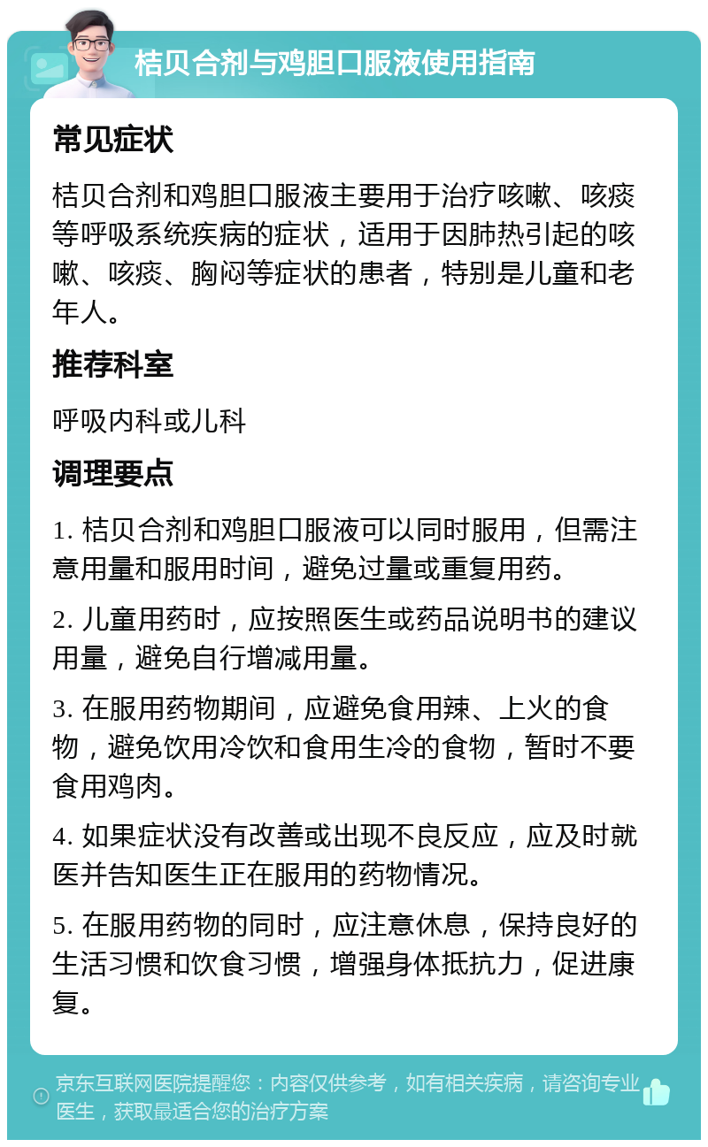 桔贝合剂与鸡胆口服液使用指南 常见症状 桔贝合剂和鸡胆口服液主要用于治疗咳嗽、咳痰等呼吸系统疾病的症状，适用于因肺热引起的咳嗽、咳痰、胸闷等症状的患者，特别是儿童和老年人。 推荐科室 呼吸内科或儿科 调理要点 1. 桔贝合剂和鸡胆口服液可以同时服用，但需注意用量和服用时间，避免过量或重复用药。 2. 儿童用药时，应按照医生或药品说明书的建议用量，避免自行增减用量。 3. 在服用药物期间，应避免食用辣、上火的食物，避免饮用冷饮和食用生冷的食物，暂时不要食用鸡肉。 4. 如果症状没有改善或出现不良反应，应及时就医并告知医生正在服用的药物情况。 5. 在服用药物的同时，应注意休息，保持良好的生活习惯和饮食习惯，增强身体抵抗力，促进康复。