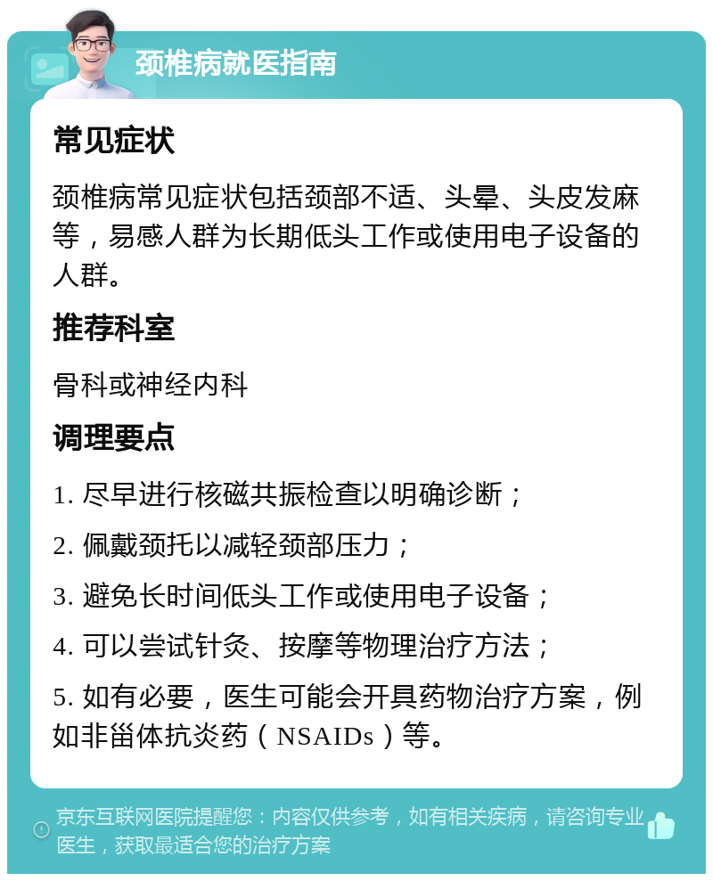 颈椎病就医指南 常见症状 颈椎病常见症状包括颈部不适、头晕、头皮发麻等，易感人群为长期低头工作或使用电子设备的人群。 推荐科室 骨科或神经内科 调理要点 1. 尽早进行核磁共振检查以明确诊断； 2. 佩戴颈托以减轻颈部压力； 3. 避免长时间低头工作或使用电子设备； 4. 可以尝试针灸、按摩等物理治疗方法； 5. 如有必要，医生可能会开具药物治疗方案，例如非甾体抗炎药（NSAIDs）等。