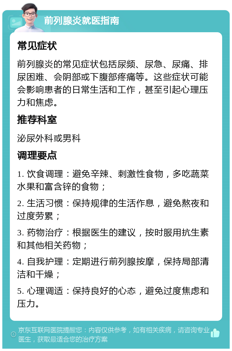 前列腺炎就医指南 常见症状 前列腺炎的常见症状包括尿频、尿急、尿痛、排尿困难、会阴部或下腹部疼痛等。这些症状可能会影响患者的日常生活和工作，甚至引起心理压力和焦虑。 推荐科室 泌尿外科或男科 调理要点 1. 饮食调理：避免辛辣、刺激性食物，多吃蔬菜水果和富含锌的食物； 2. 生活习惯：保持规律的生活作息，避免熬夜和过度劳累； 3. 药物治疗：根据医生的建议，按时服用抗生素和其他相关药物； 4. 自我护理：定期进行前列腺按摩，保持局部清洁和干燥； 5. 心理调适：保持良好的心态，避免过度焦虑和压力。