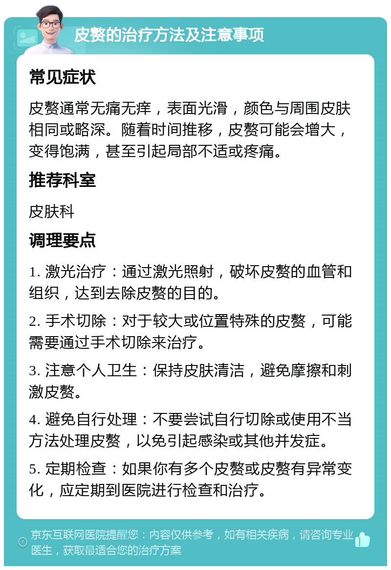 皮赘的治疗方法及注意事项 常见症状 皮赘通常无痛无痒，表面光滑，颜色与周围皮肤相同或略深。随着时间推移，皮赘可能会增大，变得饱满，甚至引起局部不适或疼痛。 推荐科室 皮肤科 调理要点 1. 激光治疗：通过激光照射，破坏皮赘的血管和组织，达到去除皮赘的目的。 2. 手术切除：对于较大或位置特殊的皮赘，可能需要通过手术切除来治疗。 3. 注意个人卫生：保持皮肤清洁，避免摩擦和刺激皮赘。 4. 避免自行处理：不要尝试自行切除或使用不当方法处理皮赘，以免引起感染或其他并发症。 5. 定期检查：如果你有多个皮赘或皮赘有异常变化，应定期到医院进行检查和治疗。