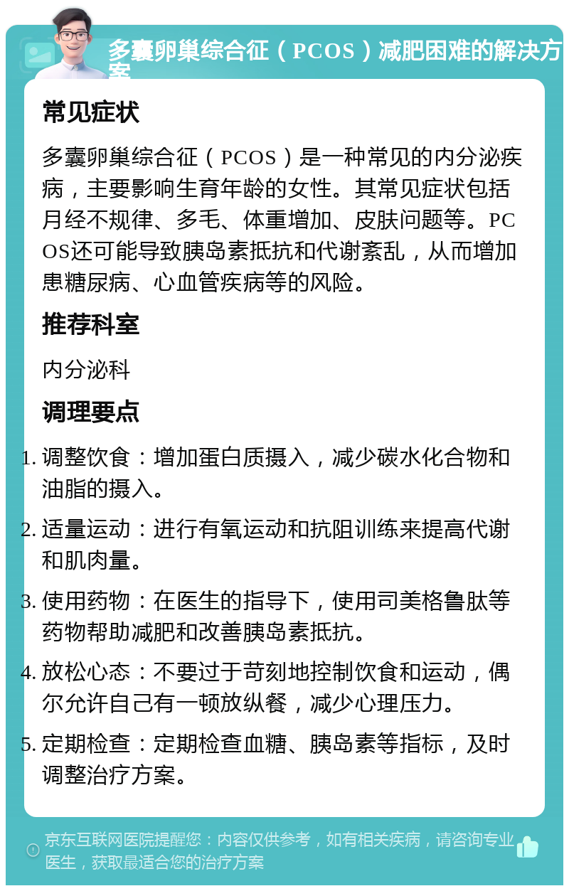 多囊卵巢综合征（PCOS）减肥困难的解决方案 常见症状 多囊卵巢综合征（PCOS）是一种常见的内分泌疾病，主要影响生育年龄的女性。其常见症状包括月经不规律、多毛、体重增加、皮肤问题等。PCOS还可能导致胰岛素抵抗和代谢紊乱，从而增加患糖尿病、心血管疾病等的风险。 推荐科室 内分泌科 调理要点 调整饮食：增加蛋白质摄入，减少碳水化合物和油脂的摄入。 适量运动：进行有氧运动和抗阻训练来提高代谢和肌肉量。 使用药物：在医生的指导下，使用司美格鲁肽等药物帮助减肥和改善胰岛素抵抗。 放松心态：不要过于苛刻地控制饮食和运动，偶尔允许自己有一顿放纵餐，减少心理压力。 定期检查：定期检查血糖、胰岛素等指标，及时调整治疗方案。