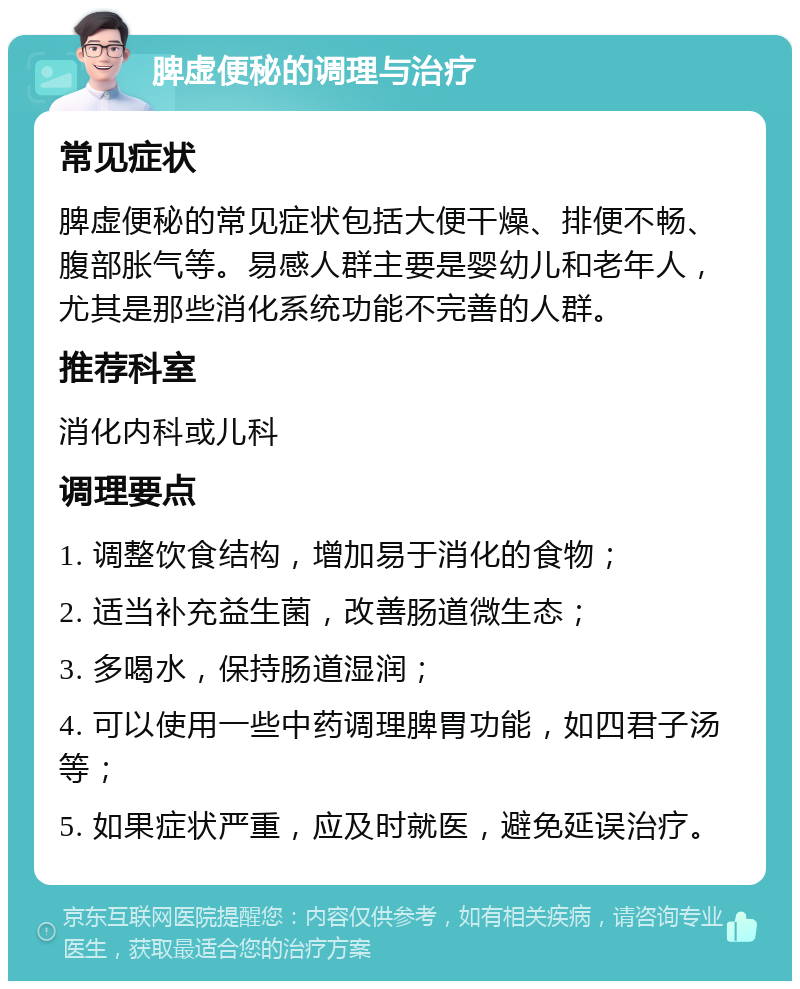 脾虚便秘的调理与治疗 常见症状 脾虚便秘的常见症状包括大便干燥、排便不畅、腹部胀气等。易感人群主要是婴幼儿和老年人，尤其是那些消化系统功能不完善的人群。 推荐科室 消化内科或儿科 调理要点 1. 调整饮食结构，增加易于消化的食物； 2. 适当补充益生菌，改善肠道微生态； 3. 多喝水，保持肠道湿润； 4. 可以使用一些中药调理脾胃功能，如四君子汤等； 5. 如果症状严重，应及时就医，避免延误治疗。