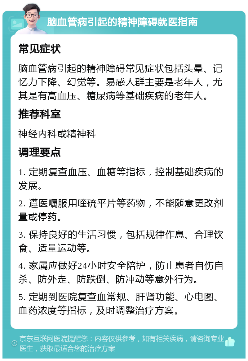 脑血管病引起的精神障碍就医指南 常见症状 脑血管病引起的精神障碍常见症状包括头晕、记忆力下降、幻觉等。易感人群主要是老年人，尤其是有高血压、糖尿病等基础疾病的老年人。 推荐科室 神经内科或精神科 调理要点 1. 定期复查血压、血糖等指标，控制基础疾病的发展。 2. 遵医嘱服用喹硫平片等药物，不能随意更改剂量或停药。 3. 保持良好的生活习惯，包括规律作息、合理饮食、适量运动等。 4. 家属应做好24小时安全陪护，防止患者自伤自杀、防外走、防跌倒、防冲动等意外行为。 5. 定期到医院复查血常规、肝肾功能、心电图、血药浓度等指标，及时调整治疗方案。