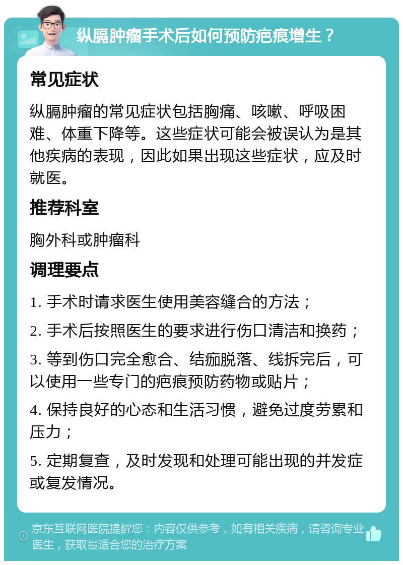 纵膈肿瘤手术后如何预防疤痕增生？ 常见症状 纵膈肿瘤的常见症状包括胸痛、咳嗽、呼吸困难、体重下降等。这些症状可能会被误认为是其他疾病的表现，因此如果出现这些症状，应及时就医。 推荐科室 胸外科或肿瘤科 调理要点 1. 手术时请求医生使用美容缝合的方法； 2. 手术后按照医生的要求进行伤口清洁和换药； 3. 等到伤口完全愈合、结痂脱落、线拆完后，可以使用一些专门的疤痕预防药物或贴片； 4. 保持良好的心态和生活习惯，避免过度劳累和压力； 5. 定期复查，及时发现和处理可能出现的并发症或复发情况。